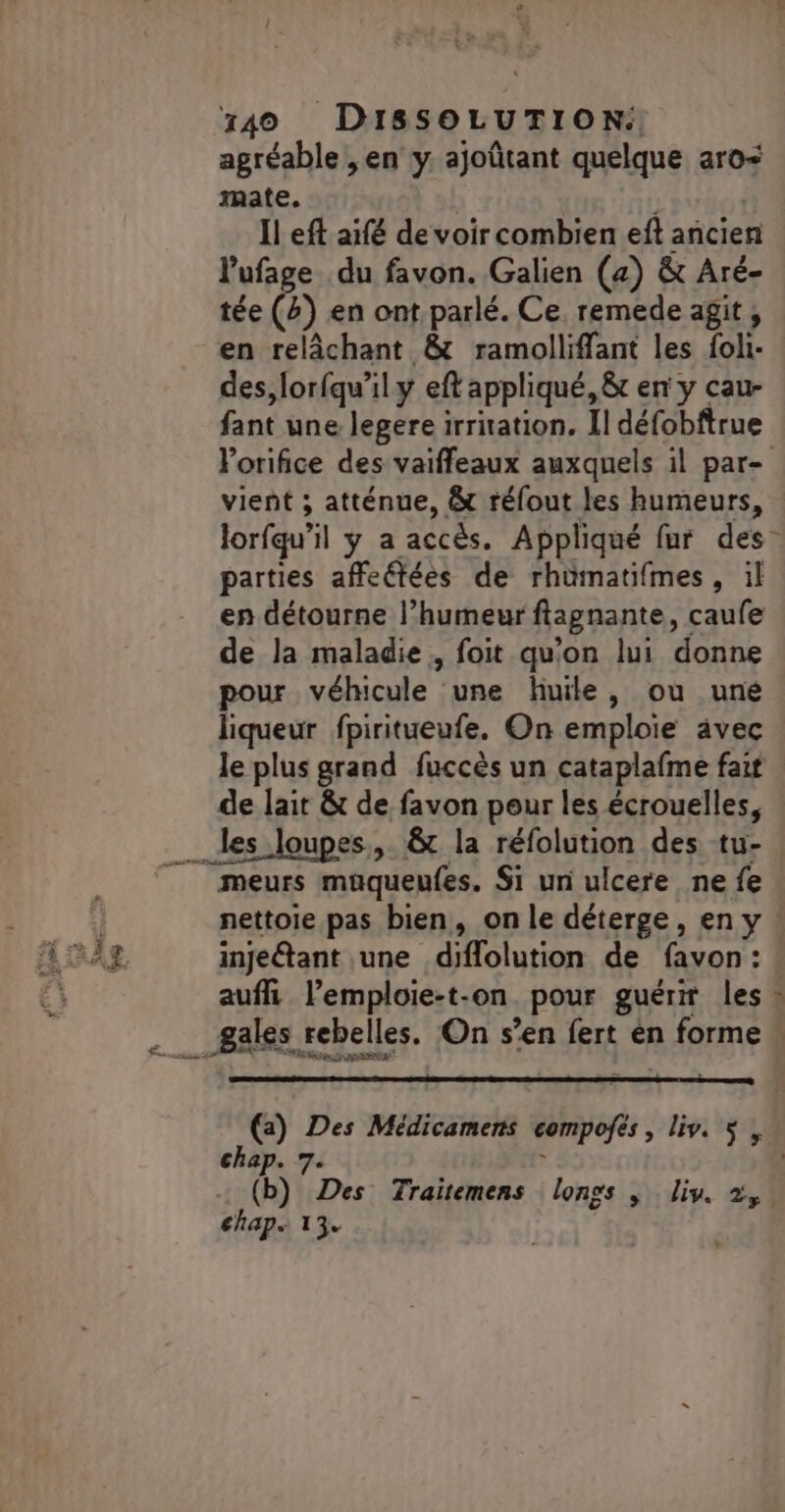 agréable ,en y. ajoûtant quelque aro&lt; mate. À Il eft aïfé de voir combien eft ancien l'ufage du favon. Galien (2) &amp; Aré- tée (#) en ont parlé. Ce, remede agit, en relâchant &amp; ramolliffant les foli- des,lorfqu’il y eft appliqué, &amp; en y cau- fant une legere irritation. Il défobftrue Porifice des vaiffeaux auxquels il par- vient ; atténue, &amp; réfout les humeurs, lorfqu’il y a accès. Appliqué fur des parties affeétées de rhümatifmes, il en détourne l’humeur ftagnante, caufe de la maladie, foit qu'on lui donne pour véhicule une huile, ou uné liqueur fpiritueufe. On emploie avec le plus grand fuccès un cataplafme fait de lait &amp; de favon peur les écrouelles, meurs müqueufes. Si un ulcere ne fe nettoie pas bien, on le déterge, en y injeétant une diflolution de favon: auf l’emploie-t-on pour guérir les vÂ (a) Des Médicamens compofes , liv. $ , chap. 7. d : (b) Des Traïitemens longs |; lis. +, chap 13.