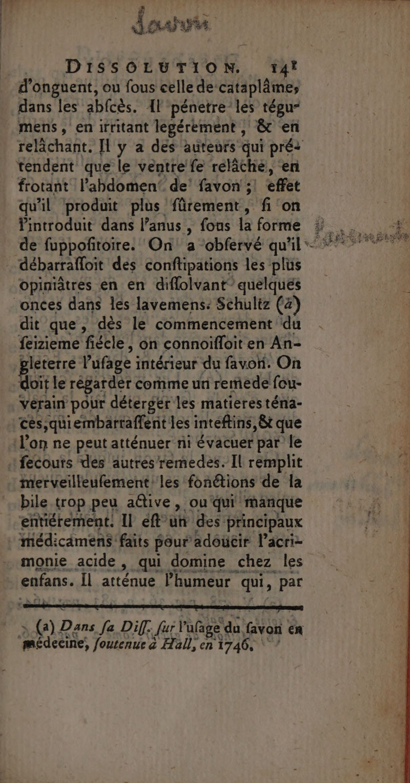 # MAT TS APS DiISSOLUTION. 14! d'onguent, ou fous celle de-cataplâmes dans les abfcès. {l pénetre les tégu- mens, en irritant legérément , ê&amp; en tendent que le ventre fe relâche, en frotant l'abdomen’ de’ favon ;! effet qu'il produit plus fürement, fi on Vintroduit dans l’anus , fons là forme opiniètres en en diflolvant” quelques dit que, dès le commencement du feizieme fiécle , on connoifloit en An- Bleterre l'ufage intérieur du favori. On doit le régardèr comme un remede fou- vérain pour détergér les matières téna- ces,quiembartaffent les inteftins, êt que l’on ne peut atténuer ni évacuer par le fecours des autrés remedes. Il remplit merveilleufement les fonétions de la bile trop peu aftive, ou‘qui' manque entiérement. Il eft° a des principaux médicamens faits pour adoucir l’acri- monie acide , qui domine chez les enfans. Îl atténue l'humeur qui, par médeeres foutenue à Hall, en 1746