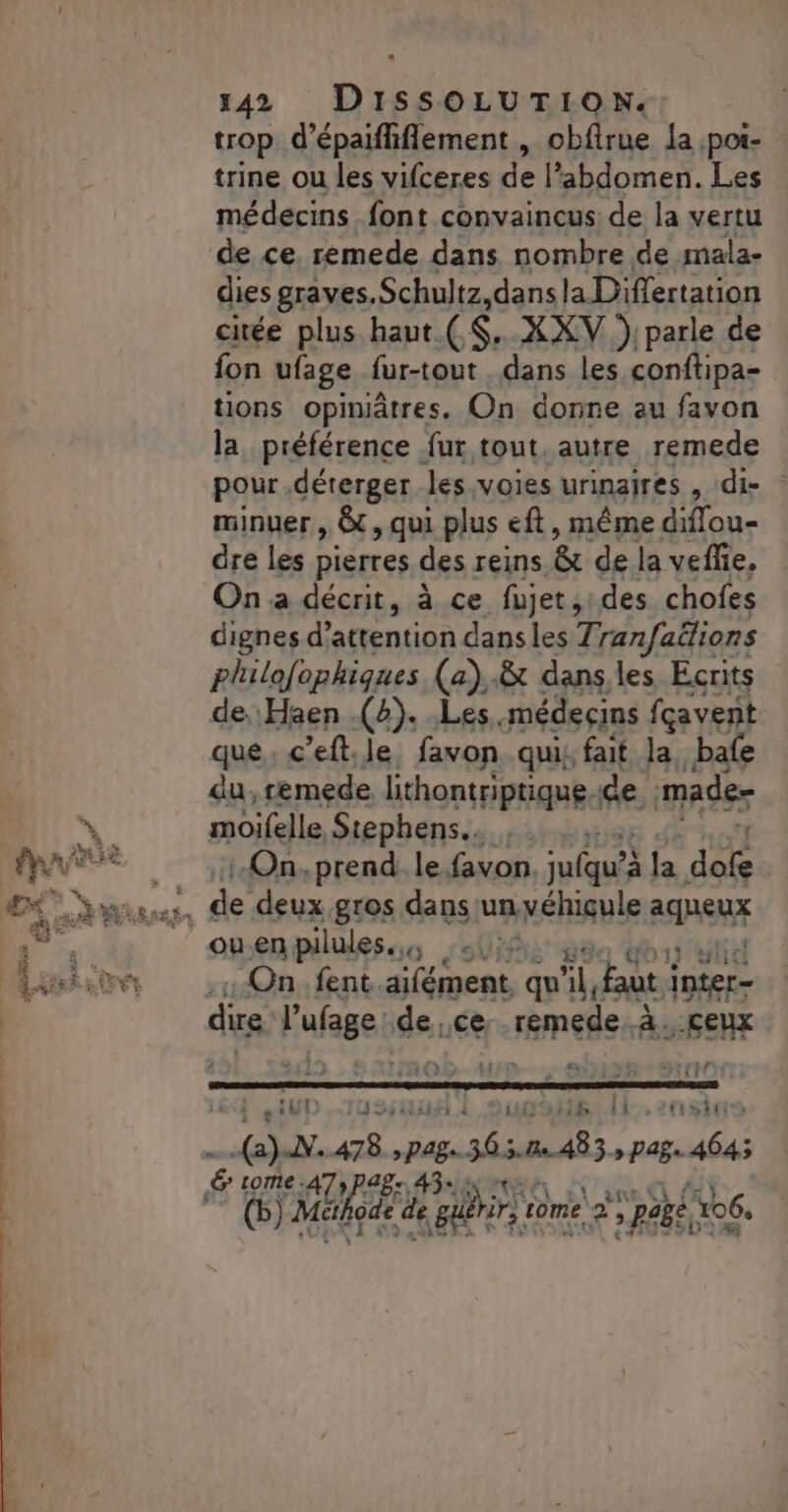 trop d’épaifflement , obfirue {a poi- trine ou les vifceres de l’abdomen. Les médecins font convaincus de la vertu de ce. remede dans nombre de mala- dies graves. Schultz dans la Differtation citée plus haut (S. XXV .); parle de fon ufage fur-tout dans les conftipa- tions opiniâtres. On donne au favon la préférence fur tout. autre remede pour .déterger les voies urinaires , ‘di- minuer , &amp;, qui plus eft, même diflou- dre les pierres des reins. &amp; de la veffie, On a décrit, à ce fujet,:des chofes dignes d'attention dans les Tranfaëions philofophiques (a).&amp; dans,les Écrits de, Haen (4). Les. médecins fçavent que c’eft le favon. qui: fait la, bafe du, remede lithontriptique de mader moifelle Stephens.…. On, prend. le. favon. ufquéx Ja. de On. fent. aifément. qu AL. faut de | : 2: ® a : EE TA Terr El s” 4 123 {1 de eiUD J suit À . 1B 11 tistite (2)-N..478 see 36485 » Page 4645 € F4e A7» PB: 4 Mk de ‘de Eu a rome 2, NT 106,