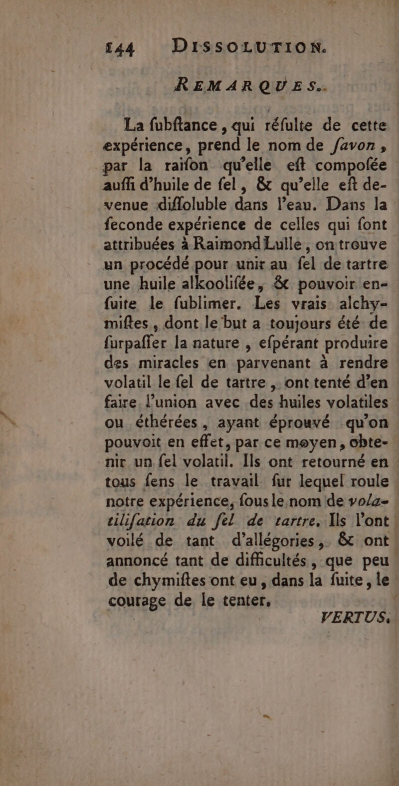REMARQUES. La fubftance , qui réfulte de cette expérience, prend le nom de favon, par la raïfon qu’elle eft compolée auffi d'huile de fel, &amp; qu’elle eft de- venue difloluble dans l’eau. Dans la feconde expérience de celles qui font attribuées à Raimond Lulle, on trouve un procédé pour unir au fel de tartre une huile alkoolifée, &amp; pouvoir en- fuite le fublimer. Les vrais alchy- miftes, dont le but a toujours été de des miracles en parvenant à rendre volatil le fel de tartre , ont tenté d’en faire. l’union avec des huiles volatiles ou éthérées, ayant éprouvé qu’on pouvoit en effet, par ce moyen, obte- notre expérience, fous le. nom de vo/a- y: courage de le tenter, | VERTUS.