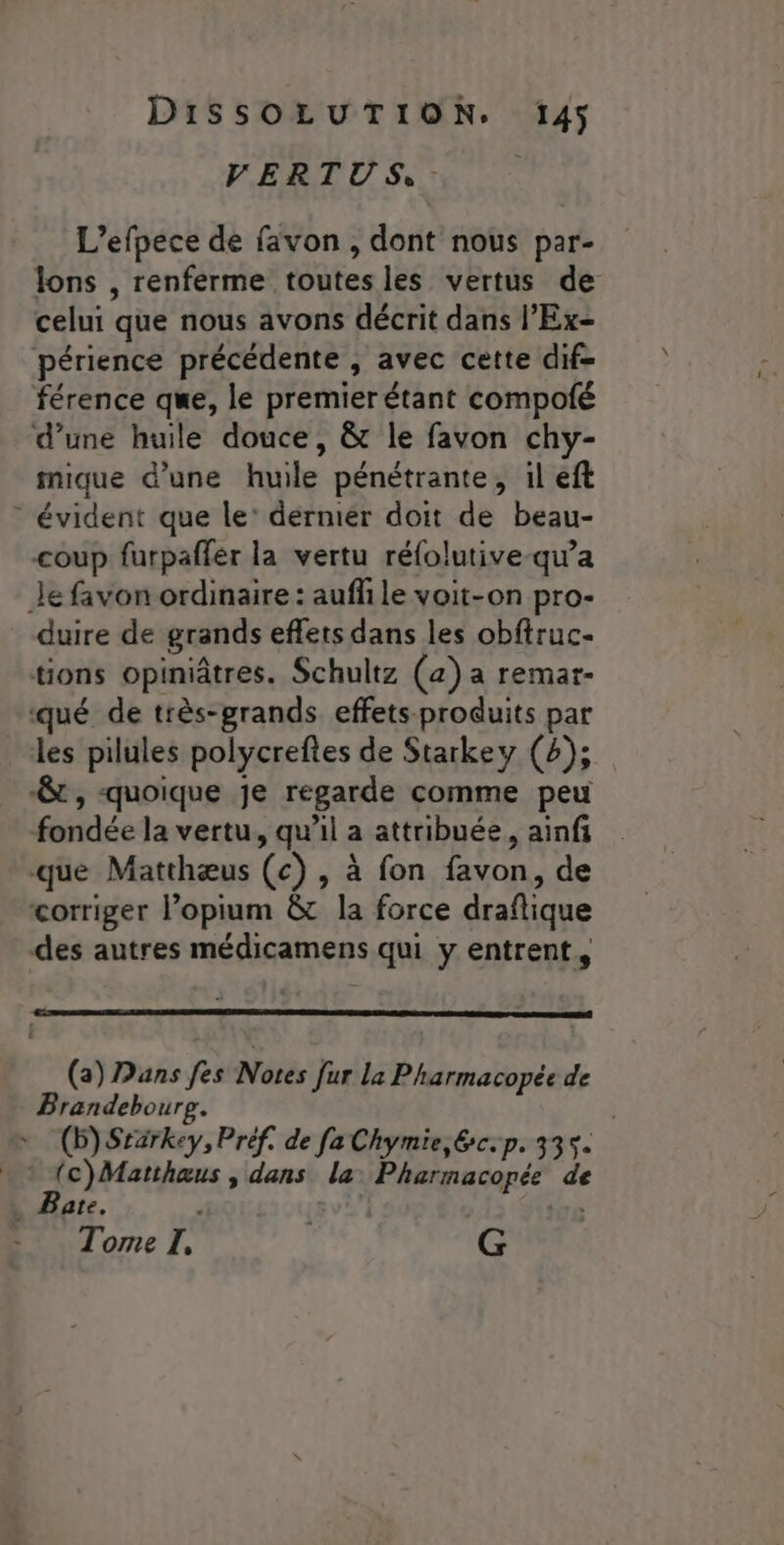 VERTUS, - L’efpece de favon, dont nous par- lons , renferme toutes les vertus de celui que nous avons décrit dans l’'Ex- périence précédente , avec cette dif- férence que, le premier étant compofé d’une huile douce, &amp; le favon chy- mique d’une huile pénétrante, il eft - évident que le’ dernier doit de beau- coup furpaffer la vertu réfolutive-qw’a Je favon ordinaire : auffile voit-on pro- duire de grands effets dans les obftruc- tions opiniâtres. Schultz (a) a remar- qué de très-prands effets-produits par les pilules polycreftes de Starkey (4); &amp; , quoique je regarde comme peu fondée la vertu, qu'il a attribuée, ainfi que Matthæus (c) , à fon favon, de corriger l’opium &amp; la force draflique des autres médicamens qui y entrent, (a) Dans fes Notes fur la Pharmacopée de Brandeboure. (b)Srärkey, Préf. de fa Chymie,&amp;c-p. 335. . : (c)Matthaus , dans la: Pharmacopée de ate, D Tome I, | G
