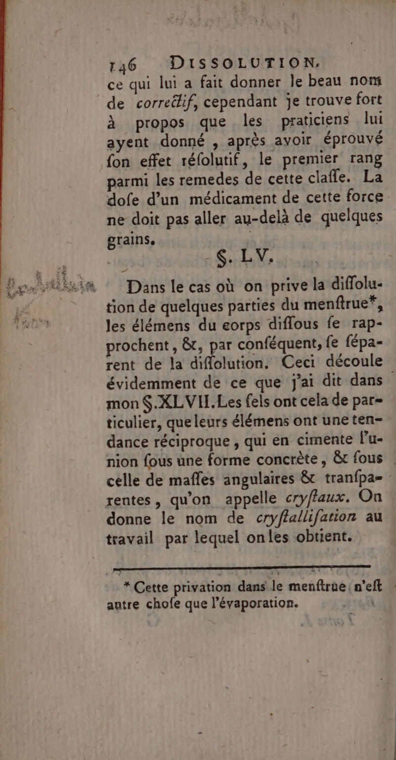 ce qui lui a fait donner le beau nom de correitif, cependant je trouve fort à propos que les praticiens lui ayent donné , après avoir éprouvé fon effet réfolutif, le premier rang parmi les remedes de cette clafle. La dofe d’un médicament de cette force ne doit pas aller au-delà de quelques grains, _$. LV, Dans le cas où on prive la diffolu- tion de quelques parties du menftrue*, les élémens du eorps diflous fe rap- prochent, &amp;, par conféquent, fe fépa- rent de la diflolution. Ceci découle évidemment de ce que j'ai dit dans mon $.XLVIL.Les fels ont cela de par= ticulier, que leurs élémens ont uneten- dance réciproque , qui en cimente l’u- nion fous une forme concrète, &amp;t fous . celle de mafles angulaires &amp; tranfpa= rentes, qu'on appelle cryffaux. On donne le nom de cryflallifation au travail par lequel onles obtient. pp ne * Cette privation dans le menftrue n’eft autre chofe que l’évaporation. |
