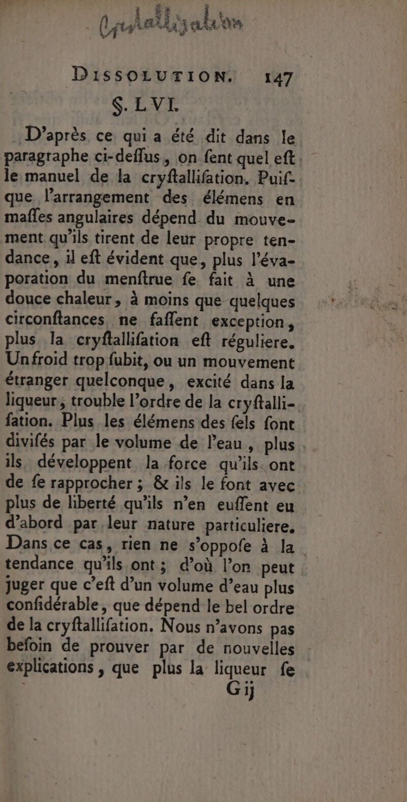 ANR PRE LEA Xer À Que DissSOLUTION. 147 $. LVI D’après ce qui a été dit dans le paragraphe ci-deflus,, on fent quel eft le manuel de la cryftallifation, Puif- que larrangement des élémens en mafles angulaires dépend du mouve- ment qu'ils tirent de leur propre ten- dance, il eft évident que, plus l’éva- poration du menftrue fe fait à une douce chaleur, à moins que quelques circonftances ne faflent exception, plus la cryflallifation eft réguliere, Un froid trop fubit, ou un mouvement étranger quelconque, excité dans la liqueur, trouble l’ordre de la cryftalli- fation. Plus les élémens des fels font divifés par le volume de l’eau, plus. ils, développent la force qu'ils. ont de fe rapprocher ; &amp; ils le font avec plus de liberté qu’ils n’en euflent eu d’abord parleur nature particuliere, Dans ce cas, rien ne s’oppofe à la. tendance qu'ils ont; d’où l’on peut juger que c’eft d’un volume d’eau plus confidérable, que dépend le bel ordre de la cryftallifation. Nous n’avons pas befoin de prouver par de nouvelles explications , que plus la liqueur fe Gij