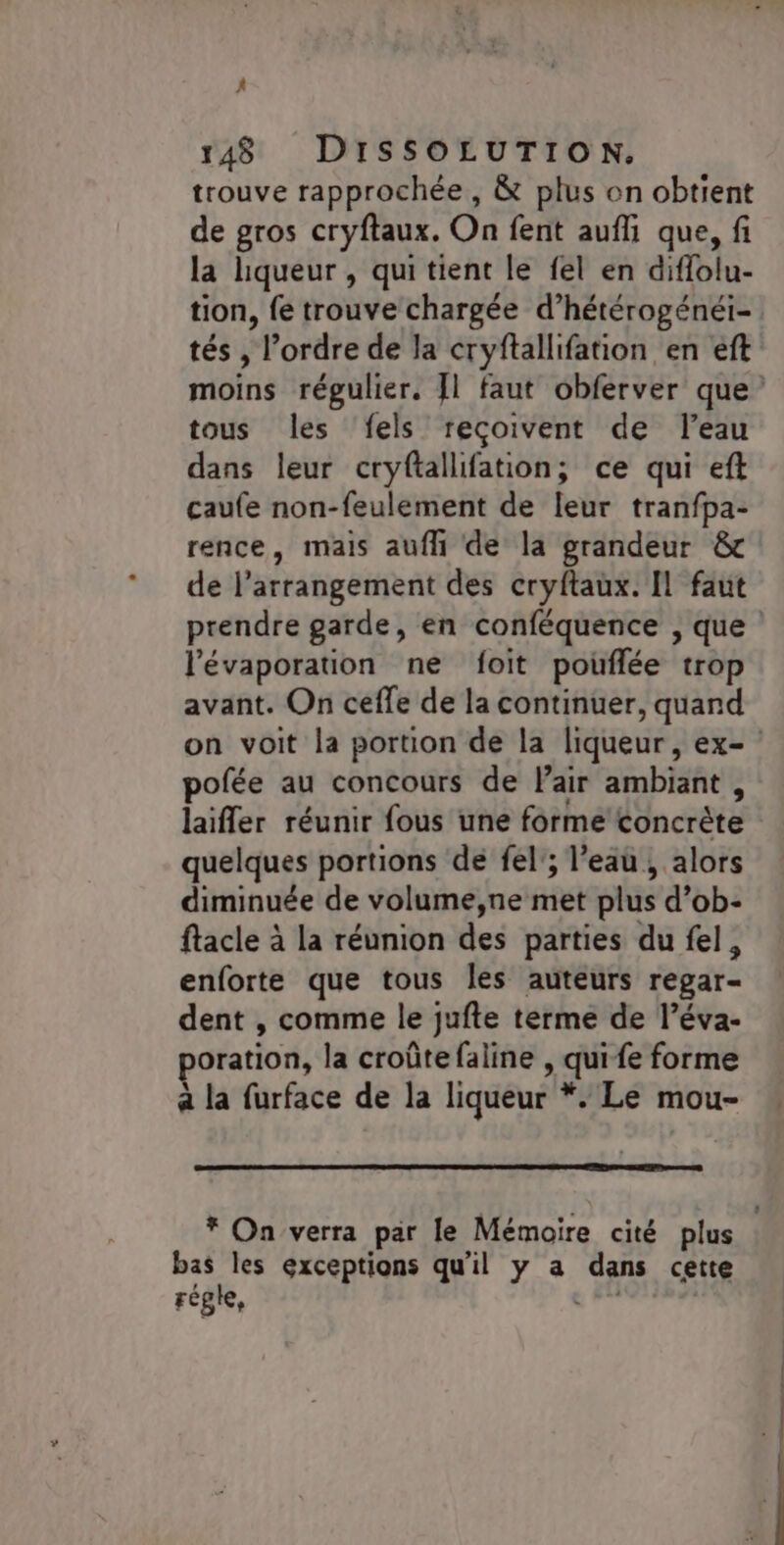 } 148 DISSOLUTION. trouve rapprochée, &amp; plus on obtient de gros cryftaux. On fent aufli que, fi la liqueur , qui tient le fel en diflolu- tion, fe trouve chargée d’hétérogénéi- tés , l’ordre de la cryftallifation en eft moins régulier. [1 faut obferver que tous les ‘fels reçoivent de l’eau dans leur cryftallifation; ce qui eft caufe non-feulement de leur tranfpa- rence, mais aufli de la grandeur &amp; de l’arrangement des cryftaux. Il faut prendre garde, en conféquence , que l'évaporation ne foit pouflée trop avant. On ceffe de la continuer, quand on voit la portion de la liqueur, ex= pofée au concours de Pair ambiant, laifler réunir fous une forme concrète quelques portions de fel'; l’eau , alors diminuée de volume,ne met plus d’ob- ftacle à la réunion des parties du fel, enforte que tous les auteurs regar- dent , comme le jufte terme de l’éva- oration, la croûte faline , qui fe forme à la furface de la liqueur *. Le mou- * On verra par le Mémoire cité plus bas les exceptions qu'il y a dans cette régie, ‘Los