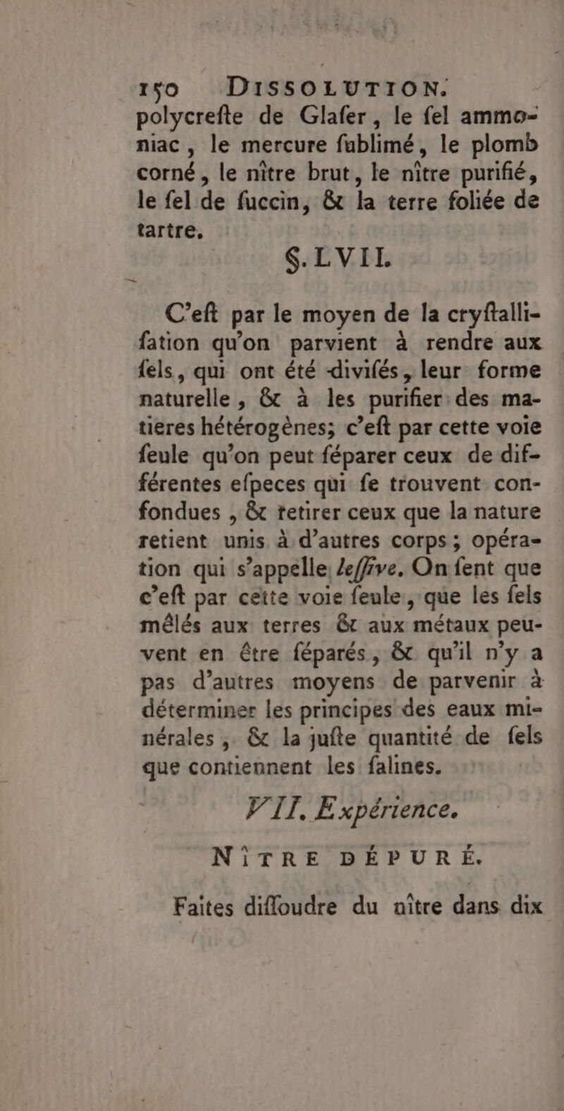polycrefte de Glafer, le fel ammo- niac , le mercure fublimé, le plomb corné, le nitre brut, le nître purifié, le fel de fuccin, &amp; la terre foliée de tartre, S.LVII. C’eft par le moyen de la cryftalli- fation qu'on parvient à rendre aux {els, qui ont été divifés, leur forme naturelle, &amp; à les purifier: des ma- tieres hétérogènes; c’eft par cette voie feule qu’on peut féparer ceux de dif- férentes efpeces qui fe trouvent con- fondues , &amp;t retirer ceux que la nature retient unis à d’autres corps ; Opéra- tion qui s’appelle, Zeffve, On fent que c’eft par ceïte voie feule, que les fels mêlés aux terres rt aux métaux peu- vent en être féparés, &amp; qu'il n’y a pas d’autres moyens de parvenir à déterminer les principes des eaux mi- nérales ,. &amp; la jufte quantité de fels que contiennent les falines. VIT. Expérience. NîÎTRE DÉPURÉ. Faites difloudre du naître dans dix