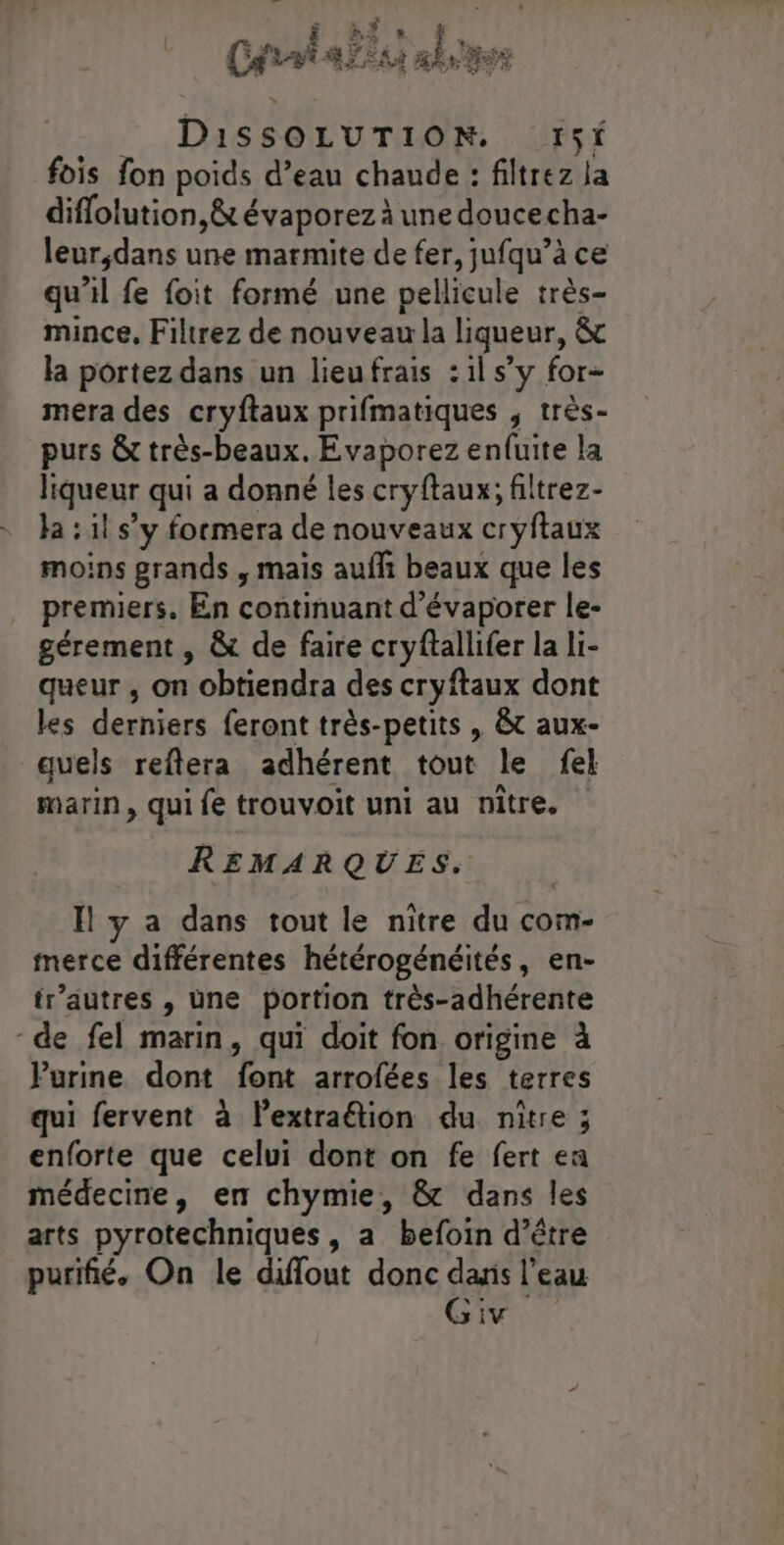 __ DissOLUTION. r5t fois fon poids d’eau chaude : filtrez la diffolution,&amp; évaporez à une doucecha- leur;dans une marmite de fer, jufqu’à ce qu'il fe foit formé une pellicule très- mince, Filtrez de nouveau la liqueur, &amp; la portez dans un lieufrais :1l s’y for- mera des cryftaux prifmatiques , très- purs &amp; très-beaux. Evaporez enfuite la liqueur qui a donné les cryftaux; filtrez- ja : il s’y formera de nouveaux cryftaux moins grands , mais auf beaux que les premiers. En continuant d’évaporer le- gérement , &amp; de faire cryftallifer la li- queur , on obtiendra des cryftaux dont les derniers feront très-petits , &amp;t aux- quels reftera adhérent tout le fel marin , qui fe trouvoit uni au nître. REMARQUES. Il y a dans tout le nitre du com- merce différentes hétérogénéités, en- tr’autres , une portion très-adhérente de fel marin, qui doit fon origine à Purine dont font arrofées les terres qui fervent à lextraétion du nître ; enforte que celui dont on fe fert ea médecine, en chymie, &amp; dans les arts pyrotechniques, a befoin d’être purifié. On le diffout donc dans l’eau Giv