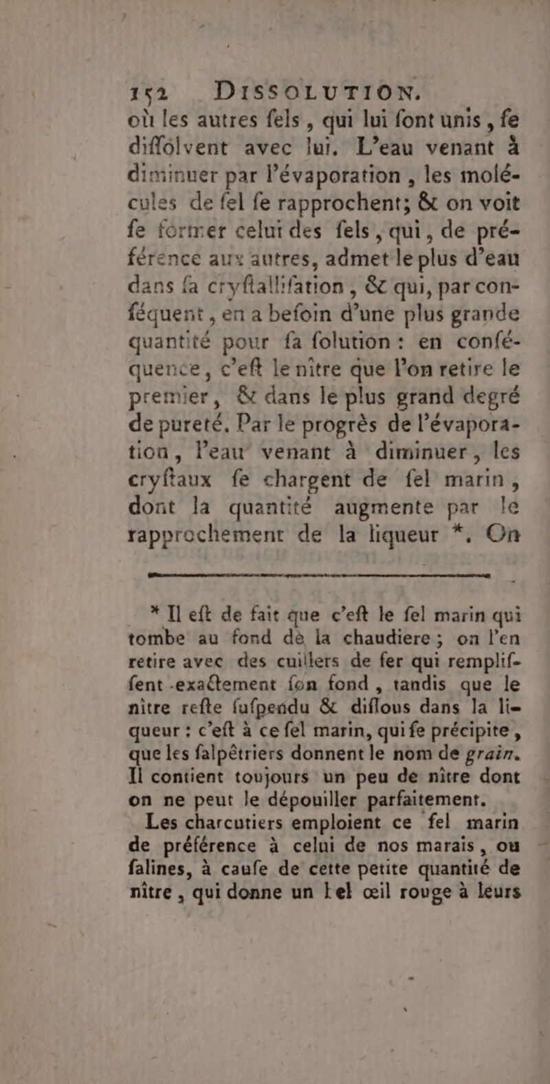où les autres fels, qui lui font unis, fe diffolvent avec lui. L’eau venant à diminuer par l’évaporation , les molé- cules de fel fe rapprochents &amp;t on voit fe former celui des fels , qui, de pré- férence aux autres, admet le plus d’eau dans fa cryfiallifation , &amp; qui, par con- féquent , en a befoin d’une plus grande quantité pour fa folution: en confé- quence, c’eft le nitre que l’on retire le premier, &amp; dans le plus grand degré de pureté, Par le progrès de l’évapora- tion, l’eau venant à diminuer, les cryftaux fe chargent de fel marin, dont la quantité augmente par le rapprochement de la liqueur *, On * Il eft de fait que c’eft le fel marin qui tombe au fond dè la chaudiere ; on l'en retire avec des cuillers de fer qui remplif- fent -exaftement fon fond , tandis que le nitre refte fufpendu &amp; diflous dans la li queur : c’eft à ce fel marin, quife précipite, que les falpêtriers donnent le nom de grain. Il contient toujours un peu de nitre dont on ne peut le dépouiller parfaitement. Les charcutiers emploient ce fel marin de préférence à celui de nos marais, ou falines, à caufe de cette petite quantité de nître , qui donne un tel œil rouge à léurs