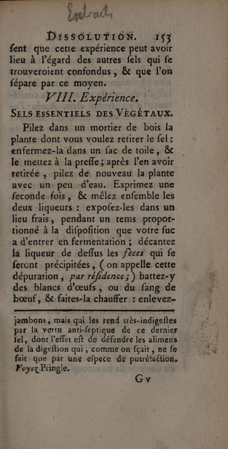 fent que cette expérience peut avoir lieu à l’égard des autres fels qui fe trouveroient confondus , &amp; que l’on fépare par ce moyen. VIII. Expérience. SELS ESSENTIELS DES VÉGÉTAUX. Pilez dans un mortier de bois la plante dont vous voulez retirer le fel : enfermez-la dans un fac de toile, &amp;c le mettez à la prefle; après l’en avoir retirée , pilez de nouveau la plante avec un:peu d'eau. Exprimez une feconde fois, &amp; mêlez enfemble les deux liqueurs : expofez-les dans un lieu frais, pendant un tems propor- tionné à la difpofition que votre fuc a d'entrer en fermentation ; décantez la liqueur de deflus les fèces qui fe feront précipitées, ( on appelle cette dépuration, par réfidence ; ) battez-y des blancs d’œufs, ou du fang de bœuf, &amp;t faites-la chauffer : enlevez- jambons , mais qui les rend très-indigeftes par la vertu anti-feptique de ce dernier fel, dont l’effet eft de défendre les alimens. de la digeftion qui, comme on fçait, ne fe fait que par une efpece de putréfaétion, Voyez Pringle, | | Gv