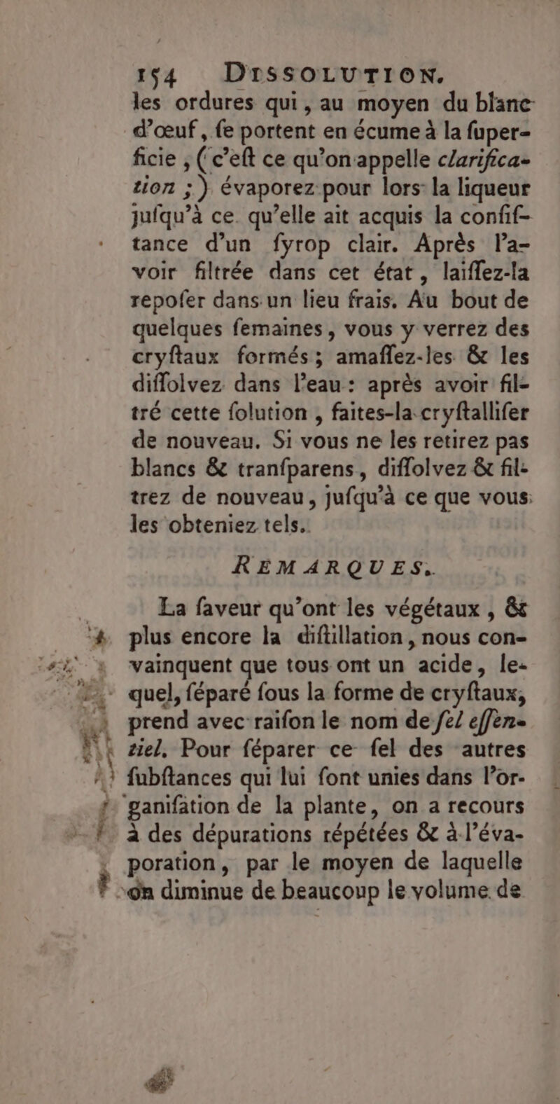 Le { À 1$4 DrssSOLUTION. les ordures qui, au moyen du blanc d'œuf , fe portent en écume à la fuper- ficie , ( c’eft ce qu’on appelle cZarifica- tion ; ) évaporez pour lors: la liqueur jufqu’à ce. qu’elle ait acquis la confif- tance d’un fyrop clair. Après la- voir filtrée dans cet état, laïflez-la repofer dans un lieu frais. Au bout de quelques femaines, vous y verrez des cryftaux formés; amafñlez-les &amp; les diffolvez dans l’eau: après avoir fil- tré cette folution , faites-la cryftallifer de nouveau. Si vous ne les retirez pas blancs &amp; tranfparens, diflolvez &amp; fil: trez de nouveau, jufqu’à ce que vous: les obteniez tels. REMARQUES. La faveur qu'ont les végétaux , &amp;s plus encore la difüillation, nous con- vainquent que tous ont un acide, le: quel, féparé fous la forme de cryftaux, prend avec-raifon le nom de /e/ effen- ziel, Pour féparer ce fel des ‘autres fubftances qui lui font unies dans l’or- ganifation de la plante, on a recours à des dépurations répétées &amp; à l’éva- poration, par le moyen de laquelle ‘n diminue de beaucoup le volume. de