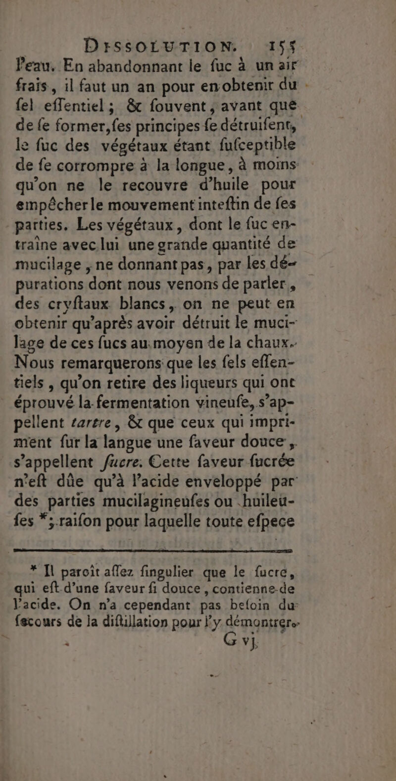 Peau, En abandonnant le fuc à un air frais, il faut un an pour en obtenir du . {el effentiel ; 8 fouvent ; avant que de fe former, fes principes fe détruifent, le fuc des végétaux étant fufceptible de fe corrompre à la longue, à moins qu’on ne le recouvre d’huile pour empêcherle mouvement inteftin de fes parties. Les végétaux, dont le fuc en- traîne avec lui une grande quantité de mucilage , ne donnant pas, par Les dé purations dont nous venons de parler, des cryftaux blancs, on ne peut en obtenir qu'après avoir détruit le muci- lage de ces fucs au:moyen de la chaux. Nous remarquerons que les fels effen- tiels , qu’on retire des liqueurs qui ont éprouvé la-fermentation vineufe, s’ap- pellent rarere, &amp; que ceux qui impri- ment fur la langue une faveur douce, s’appellent fucre: Cette faveur fucrée n'eft dûüe qu’à l’acide enveloppé par des parties mucilagineufes ou .huileu- fes *;.raifon pour laquelle toute efpece * Il paroïît aflez fingulier que le fucre, qui eft d’une faveur fi douce, contienne-de l’acide. On n’a cependant pas befoin dur fecours de ja diflillation pour y démontrer. &lt; GS vj