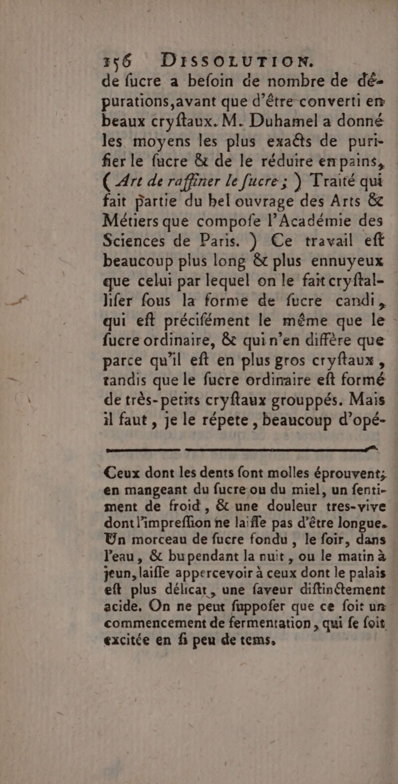 de fucre a befoin de nombre de dé- purations,avant que d’être converti em beaux cryftaux. M. Duhamel a donné les moyens les plus exaéts de puri- fier le fucre &amp; de le réduire enpains, (Art de raffiner le [ucre ; ) Traité qui fait partie du bel ouvrage des Arts &amp; Métiers que compofe l’Académie des Sciences de Paris. ) Ce travail eft beaucoup plus long &amp;t plus ennuyeux que celui par lequel on le fait cryftal- hfer fous la forme de fucre candi, qui eft précifément le même que le : fucre ordinaire, &amp; quin’en diffère que parce qu'il eft en plus gros cryftaux, tandis que le fucre ordinaire eft formé de très- petits cryftaux grouppés. Mais il faut , je le répete , beaucoup d’opé- __.........mm Ceux dont les dents font molles éprouvent; en mangeant du fucre ou du miel, un fenti- ment de froid, &amp; une douleur tres-vive dont l’impreffion ne laïffe pas d’être longue. Un morceau de fucre fondu , le foir, dans l'eau , &amp; bupendant la nuit , ou le matin à jeun, laiffe appercevoir à ceux dont le palais eft plus délicat, une faveur diftinétement acide, On ne peut fuppofer que ce foit ur commencement de fermentation, qui fe foit excitée en fi peu de tems,