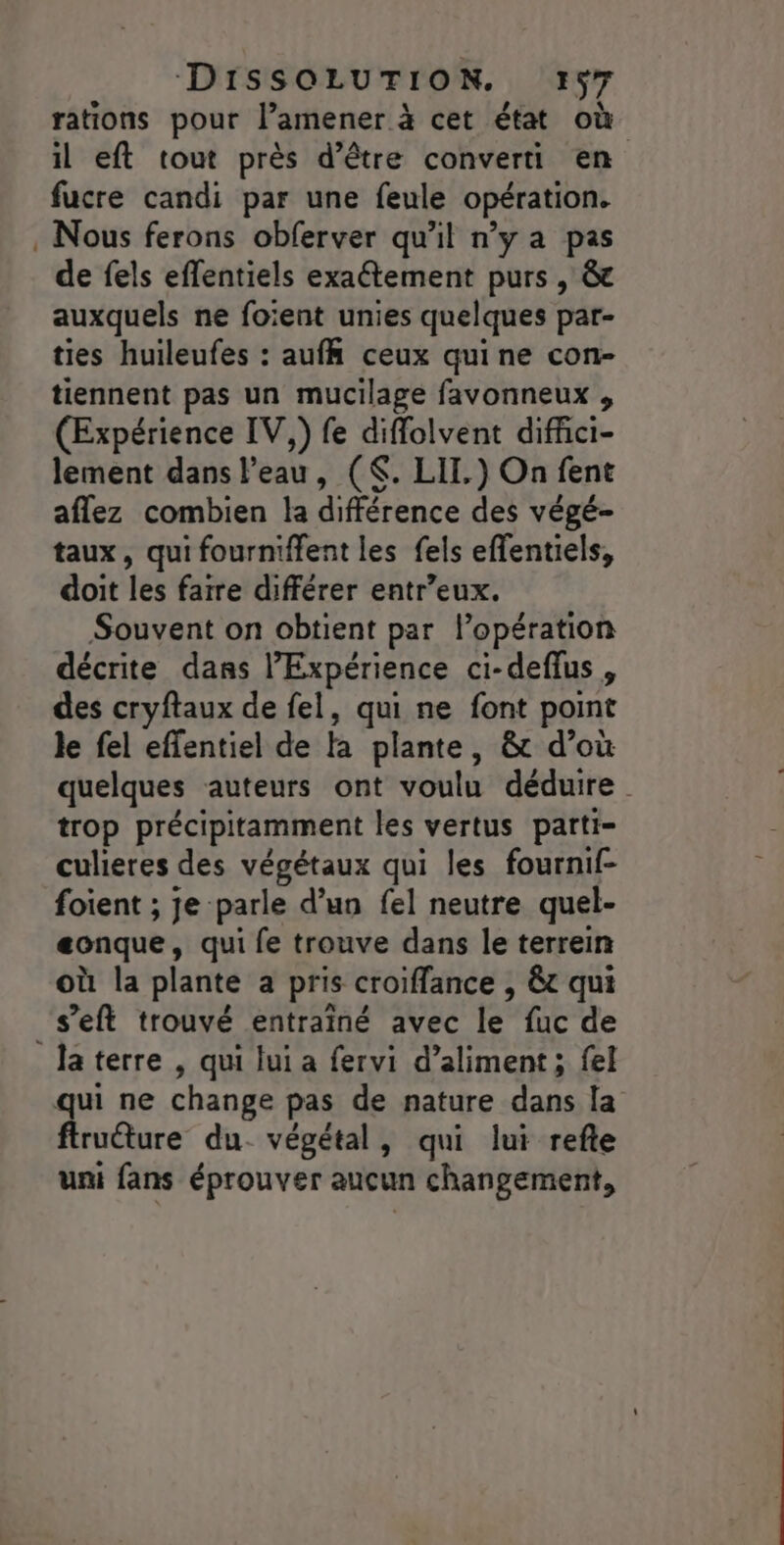 rations pour l’amener à cet état où il eft tout près d’être converti en fucre candi par une feule opération. Nous ferons obferver qu'il n’y a pas de fels effentiels exaétement purs , &amp;c auxquels ne foïent unies quelques par- ties huileufes : auff ceux qui ne con- tiennent pas un mucilage favonneux , (Expérience IV,) fe diffolvent diffiici- lement dans l’eau, ($. LIT.) On fent aflez combien la différence des végé- taux, qui fourniffent les fels effentiels, doit les faire différer entr’eux. Souvent on obtient par l’opération décrite dans l’'Expérience ci-deflus , des cryftaux de fel, qui ne font point le fel effentiel de fa plante, &amp; d’où quelques auteurs ont voulu déduire. trop précipitamment les vertus parti- culieres des végétaux qui les fournif- foient ; je parle d’un fel neutre quel- eonque, qui fe trouve dans le terrein où la plante a pris croiffance , &amp;t qui s’'eft trouvé entrainé avec le fuc de ftruéture du végétal, qui lui refte uni fans éprouver aucun changement,