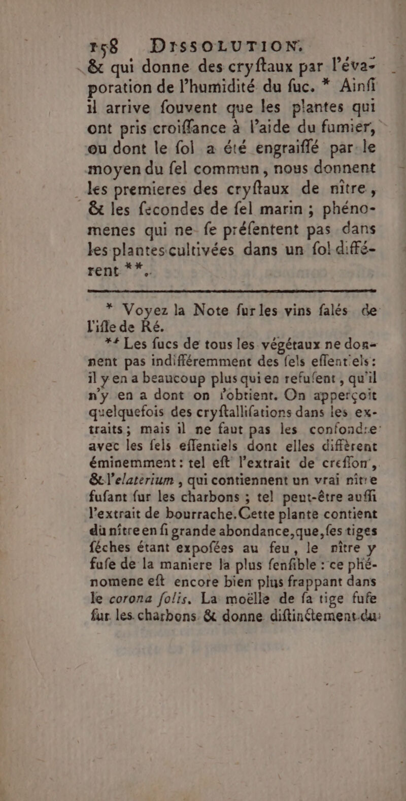 . &amp; qui donne des cryftaux par léva- poration de l'humidité du fuc. * Ainfi il arrive fouvent que les plantes qui ont pris croiffance à l’aide du fumier, ou dont le fol a été engraiflé par-le moyen du fel commun, nous donnent es premieres des cryftaux de niître, _&amp;t les fecondes de fel marin ; phéno- menes qui ne fe préfentent pas dans les plantescultivées dans un fol diffé- rent 7. * Voyez la Note furles vins falés de L'ile de Ré. *{ Les fucs de tous les végétaux ne don- nent pas indifféremment des fels effentels: il y en a beaucoup plus qui en refufent , qu'il n'y en a dont on lobtient. On apperçoit quelquefois des cryftallifations dans les ex- traits; mais il ne faut pas les confond:e avec les fels eflentiels dont elles diffèrent éminemment : tel eft l'extrait de creflon',. &amp;l’elaterium , qui contiennent un vrai nitre fufant {ur les charbons ; tel peut-être auffi l’extrait de bourrache.Gette plante contient dü nître en fi grande abondance,que, {es tiges féches étant expofées au feu, le niître y fufe de la maniere la plus fenfible : ce phé- nomene eft encore bien plus frappant dans le corona folis. La moëlle de fa tige fufe fur. les charbons. &amp; donne diftinétement.du: