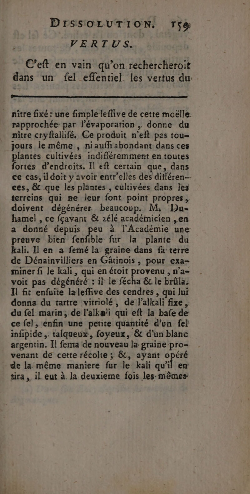 VERTUS. | C’eft en vain qu’on rechercheroit dans un fel eflentiel Îles vertus du _ nître fixé : une fimple leffive de cette mcëlle. rapprochée par l’évaporation . donne du nître cryftalhfé. Ce produit n’eft pas tou- jours le même , niauffi abondant dans ces plantes cultivées indifféremment en toutes fortes d’endroits. Il eft certain que, dans ce cas, il doit y avoir entr'elles des ditiéren-- ces, &amp; que les plantes , cultivées dans les terreins qui »#e leur font point propres, doivent dégénérer beaucoup. M, Du- hamel , ce fçavant &amp; zélé académicien ,en a donné depuis peu à l’Académie une preuve bien fenfible fur Ja plante du kali. Il en a femé la graine dans fa terre de Dénainvilliers en Gâtinois , pour exa- miner fi le kali, qui en étoit provenu , n’a voit pas dégénéré : il le fécha &amp; le brüla: ll fit enfuite laleffive des cendres , qui lui donna du tartre vitriolé, de l’alkali fixe, du fel marin, de l’alkæli qui eft la bafe de ce fel, enfin une petite quantité d’un fe} infipide ,. talqueux, foyeux, &amp; d’un blanc argentin. Il fema de nouveau la graine pro- venant de cette récolte ; &amp;, ayant M de la même maniere fur le kali qu'il ex tira il eut à. la deuxieme fois les-mêmes