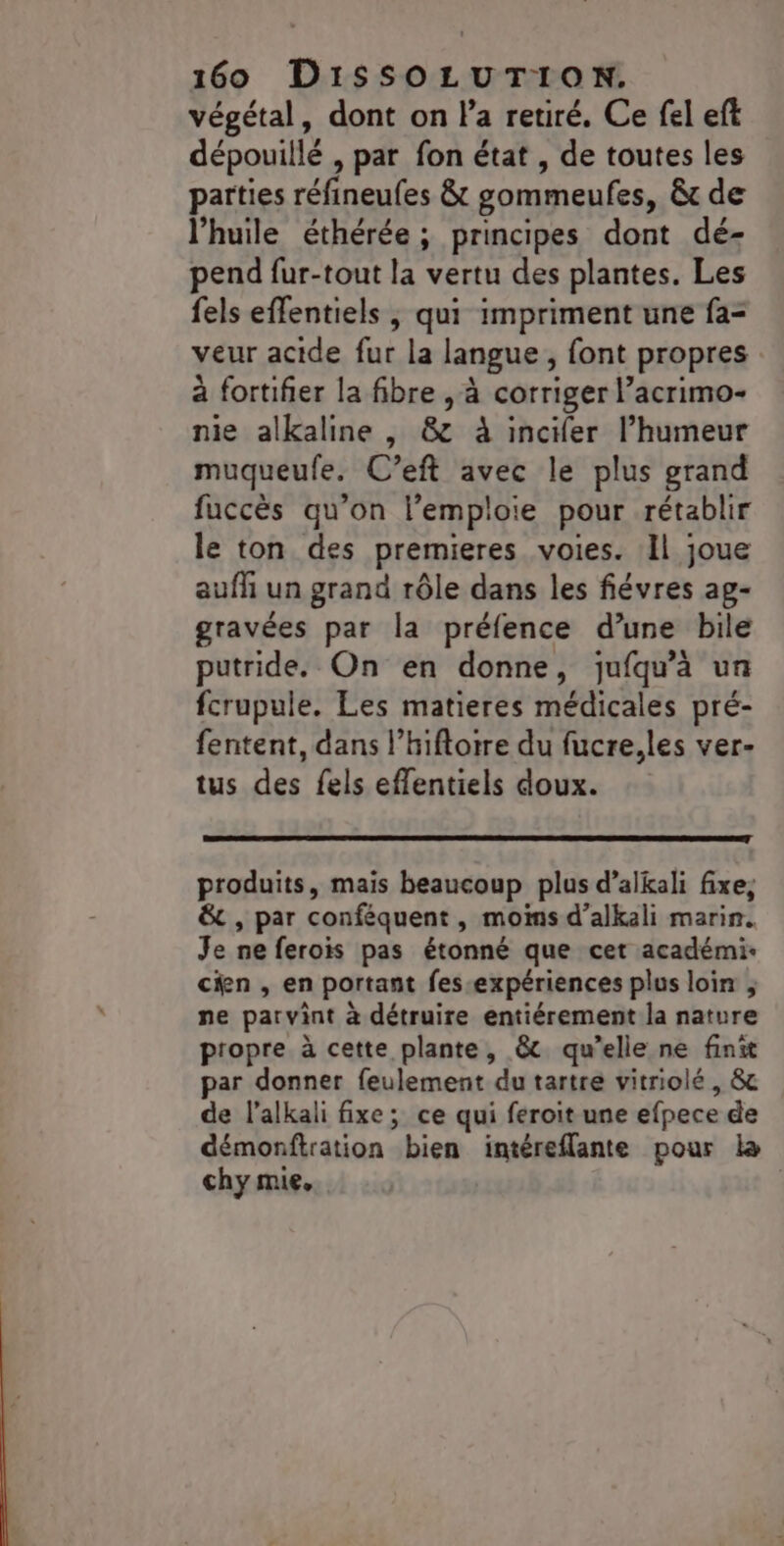 végétal, dont on l’a retiré. Ce fel eft dépouillé , par fon état , de toutes les parties réfineufes &amp; gommeufes, &amp; de l'huile éthérée ; principes dont dé- pend fur-tout la vertu des plantes. Les fels effentiels , qui impriment une fa- veur acide fur la langue , font propres à fortifier la fibre , à corriger l’acrimo- nie alkaline , &amp; à incifer l'humeur muqueufe. C’eft avec le plus grand fuccès qu’on l’emploie pour rétablir le ton des premieres voies. Il joue auffi un grand rôle dans les fiévres ag- gravées par la préfence d’une bile putride. On en donne, jufqu'à un fcrupule. Les matieres médicales pré- fentent, dans l’hiftoire du fucre,les ver- tus des fels effentiels doux. produits, mais beaucoup plus d’alkali fixe, &amp; , par conféquent, moins d’alkali marin. Je ne ferois pas étonné que cet académi- cien , en portant fes-expériences plus loin ; ne parvint à détruire entiérement la nature propre à cette plante, &amp; qu’elle ne finit par donner feulement du tartre vitriolé, &amp; de l’alkali fixe; ce qui feroit une efpece de démonftration bien intéreflante pour la chy mie» |