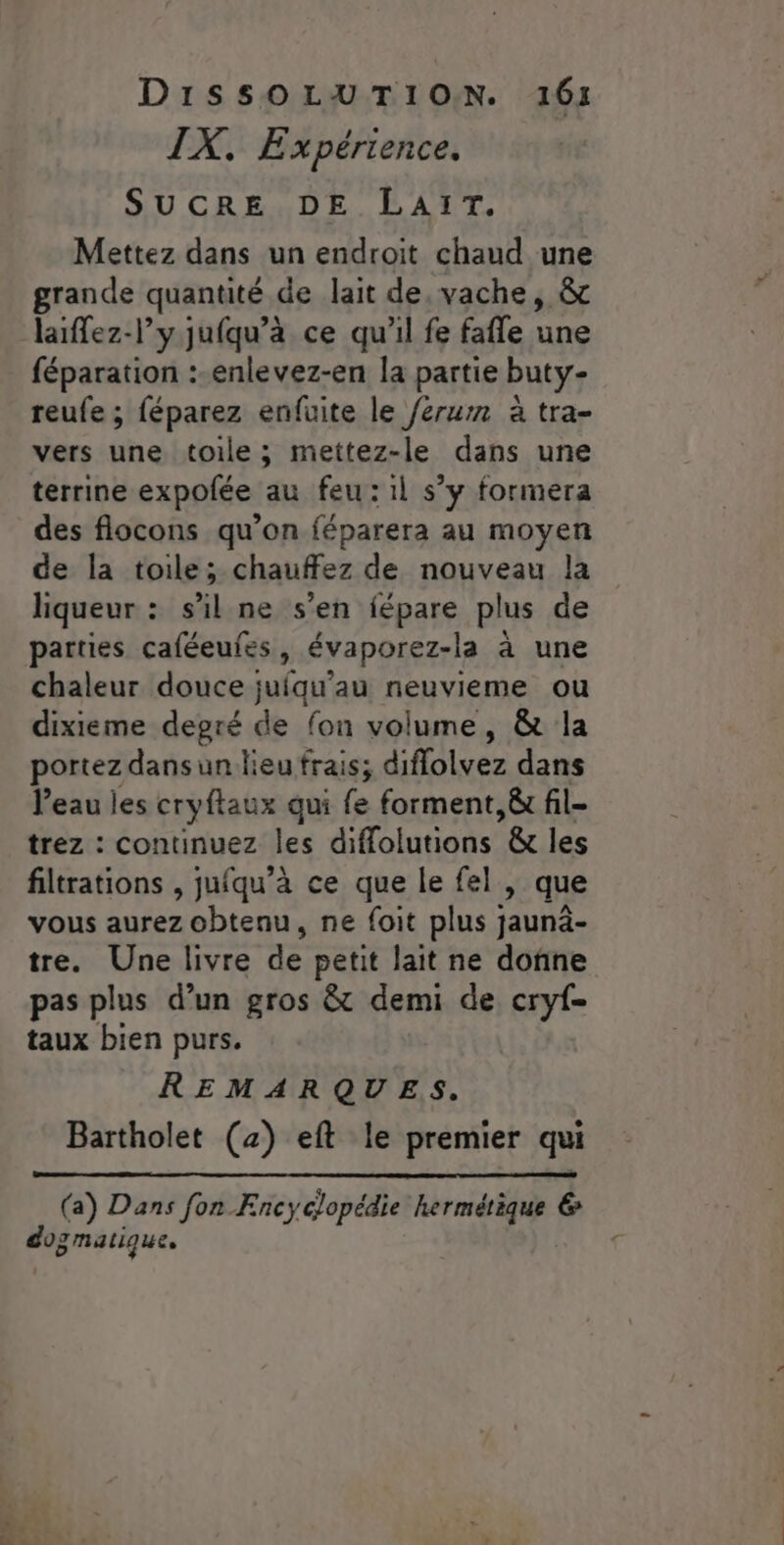 IX. Expérience. SUCRE DE LAIT. Mettez dans un endroit chaud une grande quantité de lait de, vache, &amp; laiffez-l’y jufqu’à ce qu’il fe fafle une féparation :-enlevez-en la partie buty- reufe ; féparez enfuite le /érum à tra- vers une toile ; mettez-le dans une terrine expofée au feu :1l s’y formera des flocons qu’on féparera au moyen de la toile; chauffez de nouveau la liqueur : s’il ne s’en fépare plus de parties caféeufes, évaporez-la à une chaleur douce juiqu’au neuvieme ou dixieme degré de fon volume, &amp; la portez dans un lieu frais; diflolvez dans Veau les cryftaux qui fe forment, &amp; fil- trez::-continueziles diflolutions &amp; les filtrations , jufqu’à ce que le fel , que vous aurez obtenu, ne foit plus jaunäâ- tre. Une livre de petit lait ne donne pas plus d’un gros &amp; demi de cryf- taux bien purs. REMARQUES. Bartholet (4) eft le premier qui (a) Dans fon Encyclopédie hermétique 6 do: gmatique,