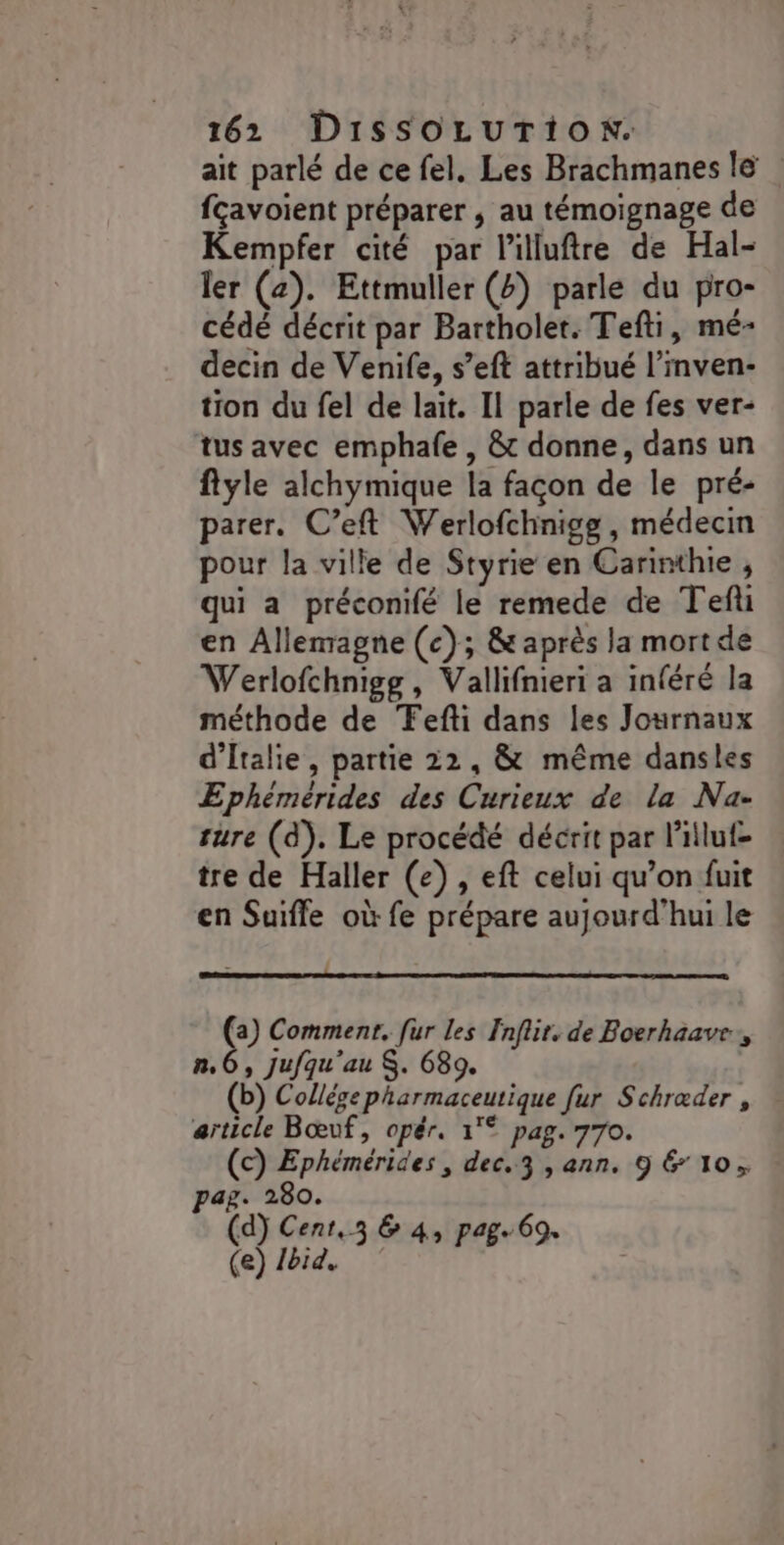 ait parlé de ce fel, Les Brachmanes le fçavoient préparer , au témoignage de Kempfer cité par l’illuftre de Hal- ler (2). Ettmuller () parle du pro- cédé décrit par Bartholet. Tefti, mé- decin de Venife, s’eft attribué l’inven- tion du fel de lait. Il parle de fes ver- tus avec emphafe , &amp; donne, dans un ftyle alchymique la façon de le pré- parer. C’eft Werlofchnigg, médecin pour la ville de Styrie en Carinthie , qui a préconifé le remede de Tefi en Allemagne (c); &amp; après la mort de Werlofchnigg, Vallifnieri a inféré la méthode de Fefti dans les Journaux d'Italie, partie 22, &amp; même dansles Ephémérides des Curieux de la Na- ture (d). Le procédé décrit par l’'illuf- tre de Haller (e) , eft celui qu’on fuit en Suifle où fe prépare aujourd'hui le (a) Comment. [ur les Fnflir, de Boerhaave, ñn,6, jufqu'au S. 689. (b) Collége pharmaceutique [ur Schræder , article Bœuf, opér. 1°° pag. 770. (c) Ephémérides, dec.3 , ann. 9 &amp; 10, ag. 280. (d) Cent,3 &amp; 4, pag. 69. (e) 1bid.