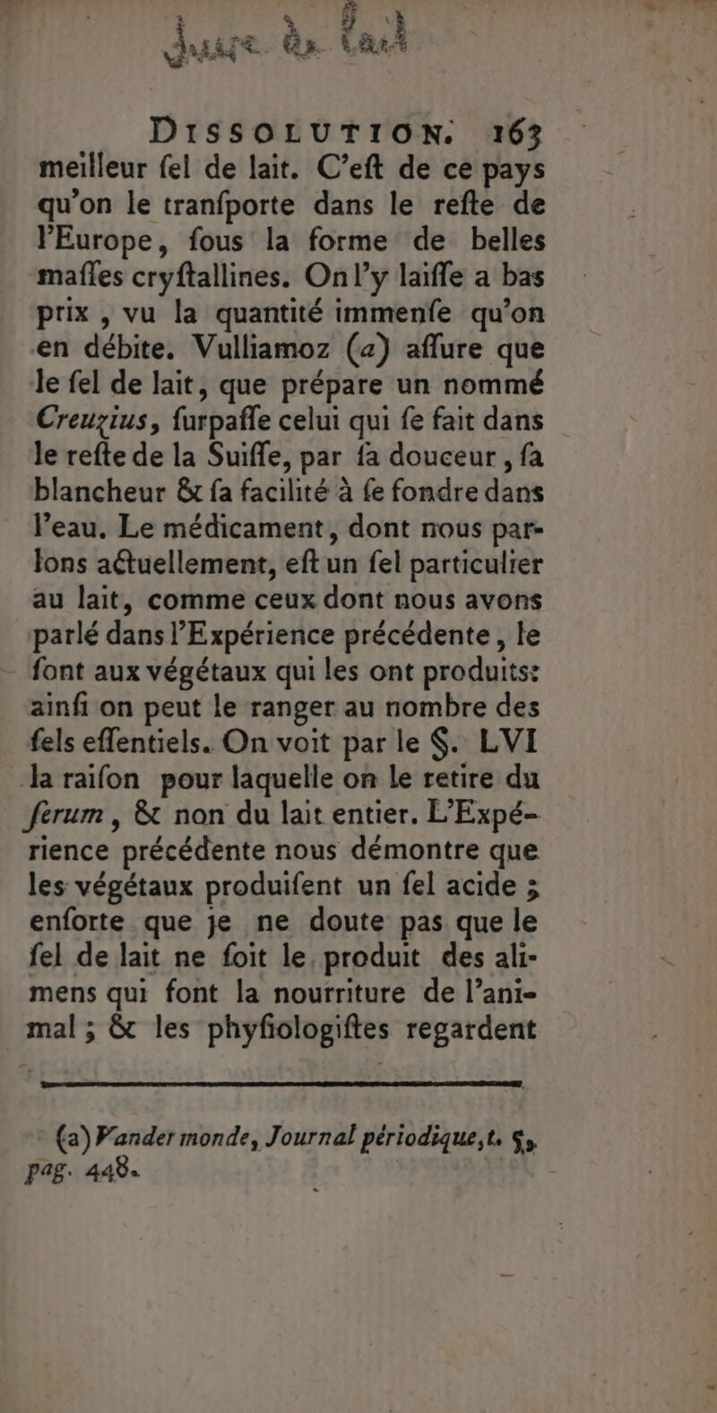 à à 5 3 k DiSSOLUTION. 163 meilleur fel de lait. C’eft de ce pays qu’on le tranfporte dans le refte de Europe, fous la forme de belles mafles cryftallines. Onl’y laïffe a bas prix , vu la quantité immenfe qu’on en débite. Vulliamoz (2) aflure que le fel de lait, que prépare un nommé Creuzius, furpañle celui qui fe fait dans le refte de la Suiffe, par fa douceur , fa blancheur &amp; fa facilité à fe fondre dans Veau. Le médicament, dont nous par- Jons a&amp;tuellement, eftun fel particulier au lait, comme ceux dont nous avons parlé dans Expérience précédente, le - font aux végétaux qui les ont produits: ainfi on peut le ranger au nombre des fels effentiels. On voit par le $. LVI la raifon pour laquelle on Le retire du ferum , &amp; non du lait entier. L'Expé- rience précédente nous démontre que les végétaux produifent un fel acide ; enforte que je ne doute pas que le fel de lait ne foit le, produit des ali- mens qui font la nourriture de l’ani- mal ; &amp; les phyfiologiftes regardent (a) Vander monde, Journal périodique,t, $, pag. 448.