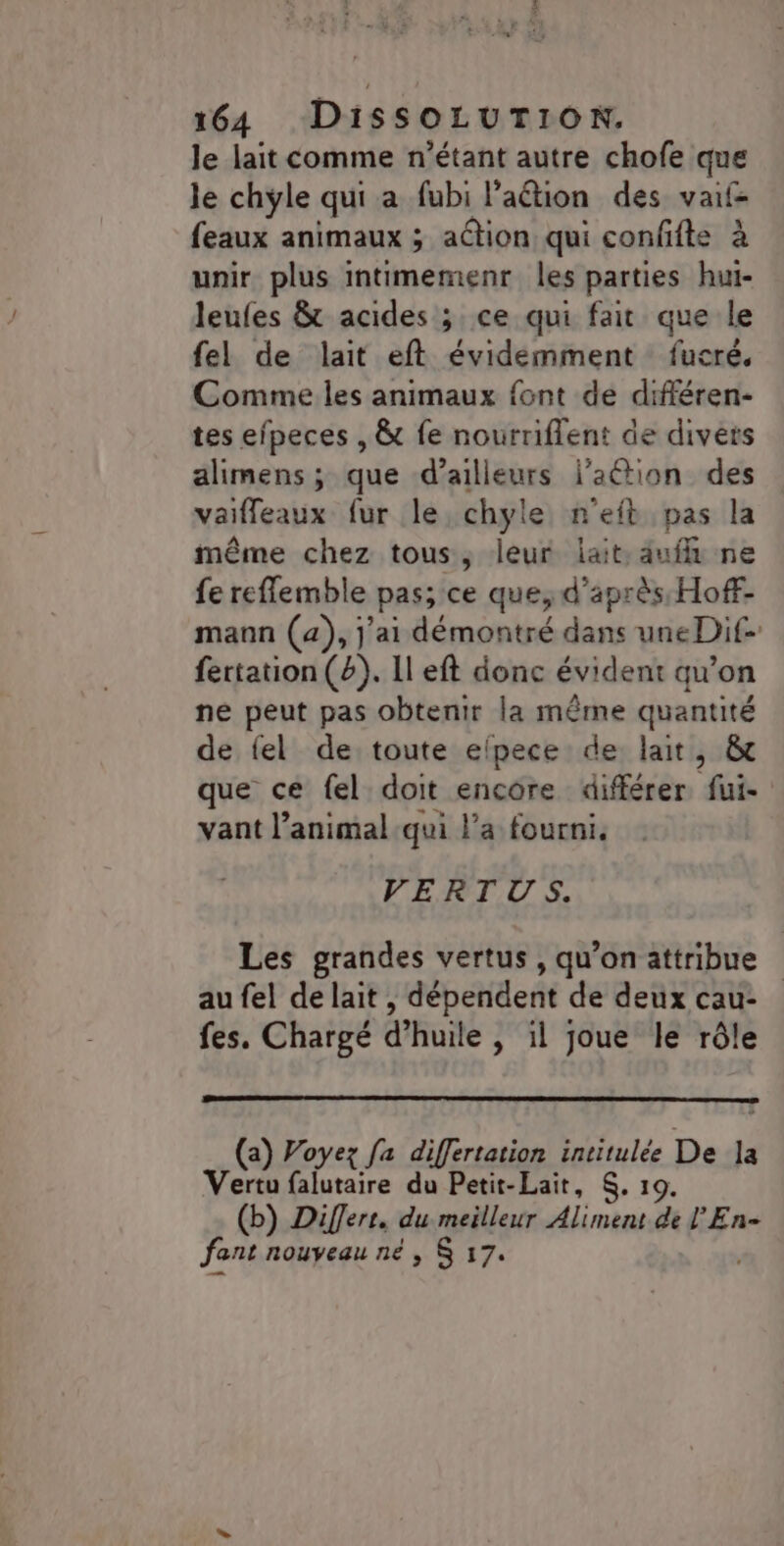le lait comme n'étant autre chofe que le chyle qui a fubi Paétion des vaif- feaux animaux ; action qui confits à unir plus intimemenr les parties hui- leufes &amp; acides ; ce qui fait que le fel de lait eft évidemment fucré. Comme les animaux font de différen- tes efpeces , &amp; fe nourriflent de divers alimens ; que d’ailleurs j'aétion des vaifleaux fur le chyle n'eft pas la même chez tous, leur lait, auff ne fe reflemble pas; ce que, d'après HofF- mann (a), j'ai démontré dans une Dit fertation(#). Il eft donc évident qu’on ne peut pas obtenir la même quantité de fel de toute elpece de lait, &amp; que ce fel doit encore différer, fui- vant l’animal:qui l'a fourni. VERTUS. Les grandes vertus, qu’on attribue au fel de lait , dépendent de deux cau- fes. Chargé d'huile | il joue le rôle (a) Voyez fa differtation intitulée De ]la Vertu falutaire du Petit-Lait, $. 19. (b) Diferr, du meilleur Aliment de l'En- fant nouveau né, $ 17. *