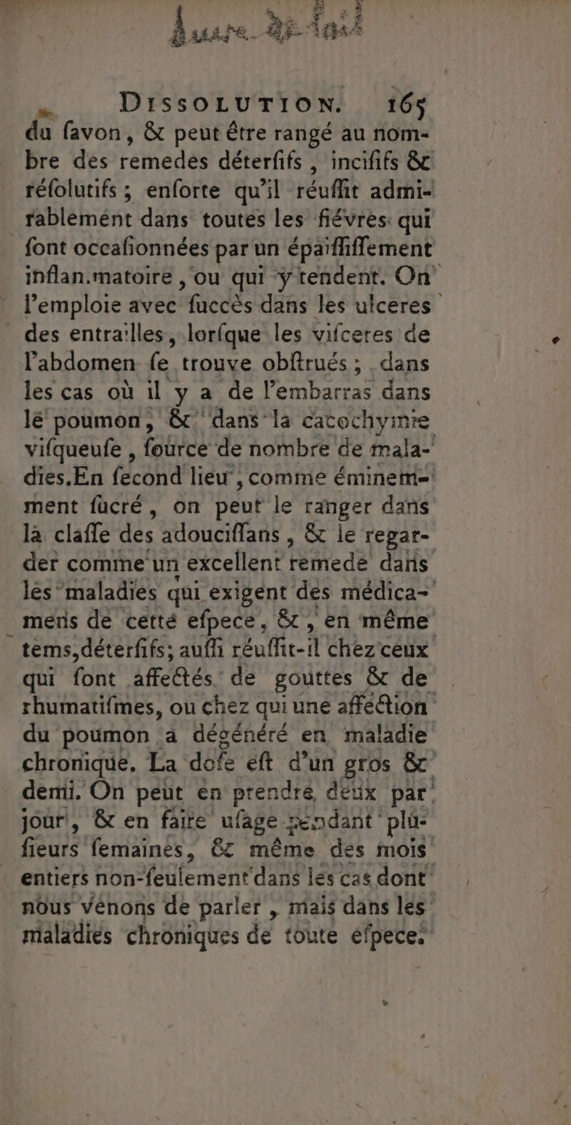 BAAÏE. dr pe ni DiIssOLUTION. 16% du favon, &amp; peut être rangé au nom- bre des remedes déterfifs , incififs &amp; rélolutifs ; enforte qu’il réuflit admi- rablémént dans toutes les fiévres: qui font occafionnées par un épaïfhflement inflan.matoire , ou qui ‘ÿ tendent. On l’emploie avec accès dans les ulceres l'abdomen fe trouve obftrués ; dans les cas où il y a de l'embarras dans lé poumon, &amp;'dans la cacochymre vifqueufe , fatree de nombre de mala- dies.En fecond lieu” , comme éminemi= ment fucré, on peu le ranger dans la claffe des adouciffans , &amp; ie repar- der comme un excellent remede dañs lés maladies qui exigent des médica- mens de cetté efpece, 8, en même tems,déterfifs; auff réuffitei chez ceux qui (ot affectés. de gouttes &amp; de rhumatifmes, ou chez qui une affé@ion du poumon à dégénéré en maladie chronique. La defe éft d’un gros &amp;c demi, On peut en prendré, deux par jour, &amp; en faite ufage endant : plü- fieurs femaines, 6t même des mois entiers non-feulement dans les cas dont nôus vénons de parler , mais dans les maladies chroniques de toute efpece.
