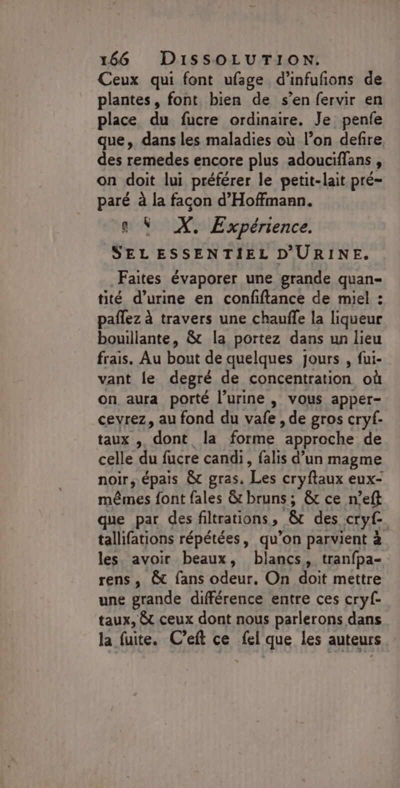 Ceux qui font ufage d’infufons de plantes, font bien de s’en fervir en place du fucre ordinaire. Je penfe que, dans les maladies où l’on defire. des remedes encore plus adouciffans $ on doit lui préférer le petit-lait pré- paré à la facon d’Hoffmann. s Ÿ X. Expérience. SEL ESSENTIEL D'URINE. Faites évaporer une grande quan- tité d'urine en confiftance de miel : pañlez à travers une chauffe la liqueur bouillante, &amp; la portez dans un lieu frais, Au bout de quelques jours , fui- vant le degré de concentration où on aura porté l'urine , vous apper- cevrez, au fond du vafe , de gros cryf- taux , “dont la forme approche de celle du fucre candi, falis d’un magme noir; épais ÀT gras. Les cryflaux eux- mêmes font fales &amp; bruns; &amp; ce n’eft que par des filtrations » &amp; des cryf- tallifations répétées, qu’on parvient à les, avoir beaux, blancs, tranfpa- rens, &amp; fans odeur, On doit mettre une grande différence entre ces cryf- taux, &amp; ceux dont nous parlerons dans la fuite. Ceft ce fel que les auteurs