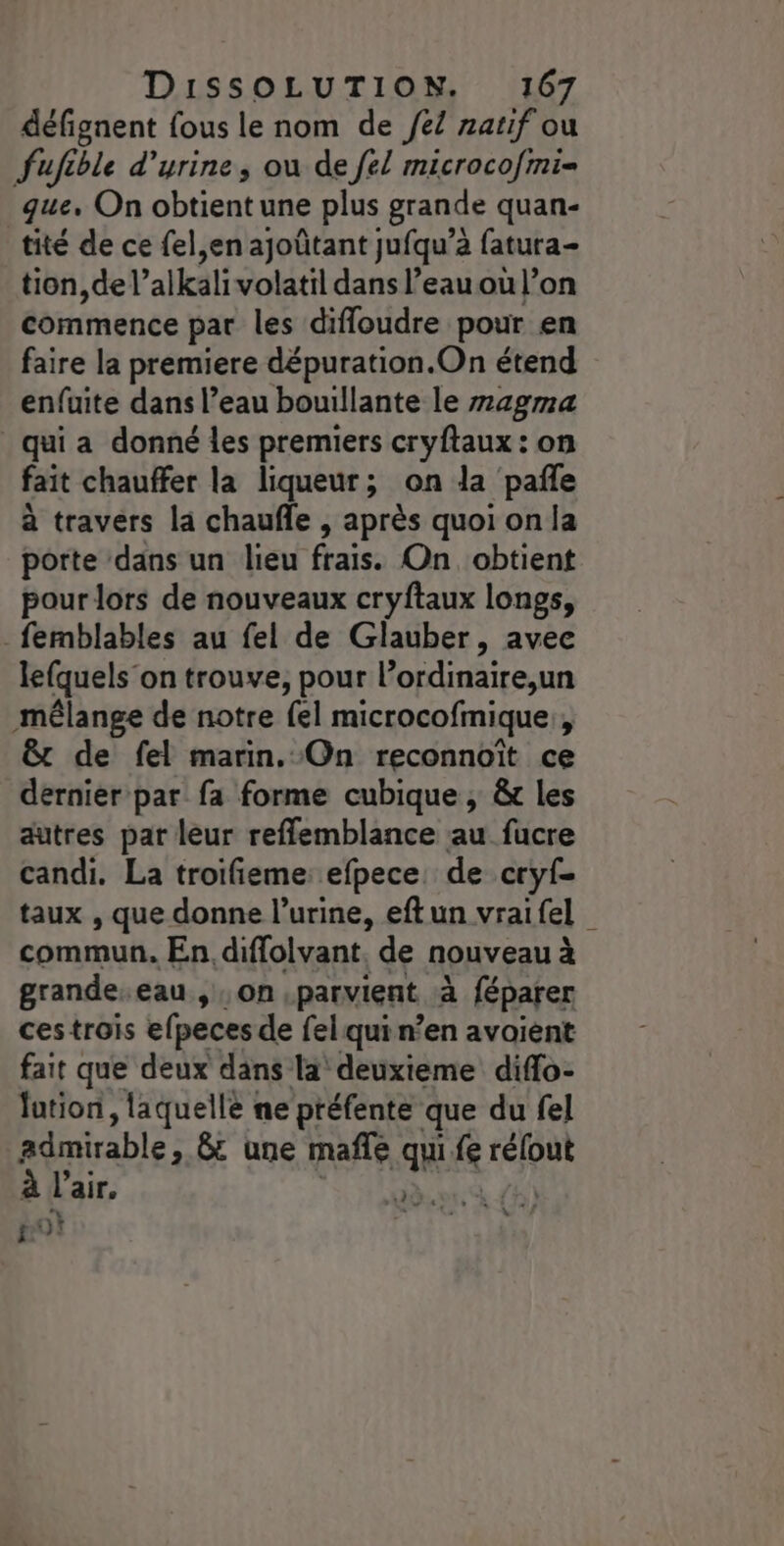 défignent fous le nom de el natif ou fufible d'urine, ou de {él microcofmi= que, On obtient une plus grande quan- tité de ce fel,en ajoûtant jufqu’à fatura- tion, de l’alkali volatil dans l’eau où l’on commence par les difloudre pour en faire la premiere dépuration.On étend enfuite dans l’eau bouillante le m4gma qui a donné les premiers cryftaux : on fait chauffer la liqueur; on la pañle à travers la chaufle , après quoi on la porte dans un lieu frais. On obtient pour lors de nouveaux cryftaux longs, _femblables au fel de Glauber, avee lefquels’on trouve, pour lordinaire,un mêlange de notre {el microcofmique:, &amp;t de fel marin. On reconnoït ce dernier par fa forme cubique , &amp; les autres par leur reflemblance au fucre candi. La troifieme: efpece, de cryf- taux , que donne l'urine, eftun vraifel commun. En, diflolvant. de nouveau à grande eau , on parvient à à féparer ces trois efpeces de fel qui n’en avaient fait que deux dans la deuxieme diflo- lution, laquellé ne préfente que du fel périrable, Gt une mafle qui fi rélout l'air, nièce à po}