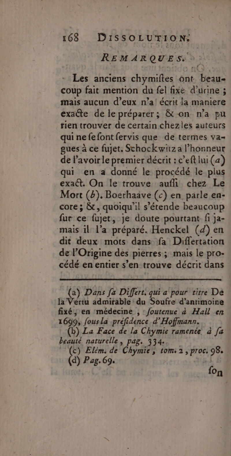 REMARQUES. :: Les anciens chymiftes ont. beau coup fait mention du fel fixé d'urine ; mais aucun d’eux n’a! écrit la maniere exacte de le préparer; &amp;-on n’a pu tien trouver de certain chezles auteurs qui ne fefont fervis que de termes va- gues à ce fujet. Schockwitza l’honneur de lavoir le premier décrit : c’eft lui (a) qui en a donné le procédé le plus exat. On le trouve aufli chez Le Mort (b). Boerhaave (c) en parle en- core ; &amp;t, quoiqu'il s’étende beaucoup fur ce fujet, je doute pourtant. fi ja- mais il l’a préparé. Henckel (4) en dit deux mots dans fa Differtation de l’Origine des pierres; mais le pro- cédé en entier s’en trouve décrit dans (a) Dans fa Differt. qui a pour titre De la Vertu admirable du Soufre d’antimoire fixé; en médecine , : foutenue à Hall en 1699, fousla préfidence. d’Hoffmann. (b) La Face de la Chymie ramenée à [a beauté naturelle, pag. 334. _ (c) Elém: de Chymie, tom 2, proc. 98. d) Pag. 69. r 3 {on