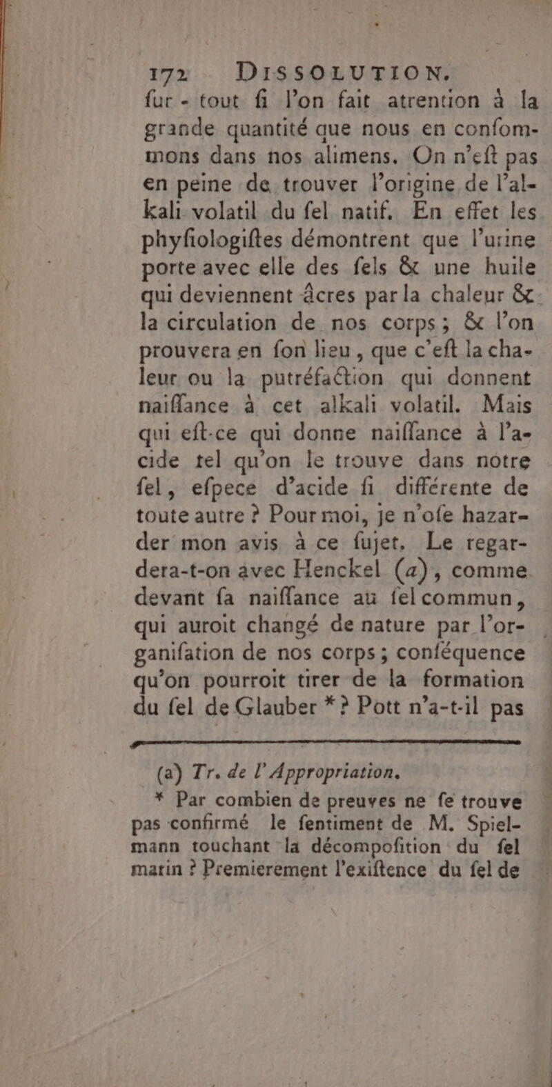 fur - tout fi l’on fait atrention à la grande quantité que nous en confom- mons dans nos alimens. On n’eft pas en peine de trouver l’origine de l’al- kali volatil du fel natif. En effet les phyfologiftes démontrent que l'urine porte avec elle des fels &amp; une huile qui deviennent âcres par la chaleur &amp;: la circulation de nos corps; &amp; l’on prouvera en fon lieu, que c’eft la cha- leur ou la putréfaétion qui donnent naiflance à cet alkali volatil. Mais qui eft-ce qui donne naïflance à l’a- cide tel qu’on le trouve dans notre fel, efpece d’acide fi différente de toute autre ? Pour moi, je n’ofe hazar- der mon avis à ce fujet, Le regar- dera-t-on avec Henckel (4), comme devant fa naiflance au felcommun, qui auroit changé de nature par l’or- ganifation de nos corps ; conféquence qu'on pourroit tirer de la formation du fel de Glauber * ? Pott n’a-t-il pas RETOURS EEE (a) Tr. de l'Appropriation. * Par combien de preuves ne fe trouve pas confirmé le fentiment de M. Spiel- mann touchant la décompofition du fel marin ? Premierement l’exiftence du fel de
