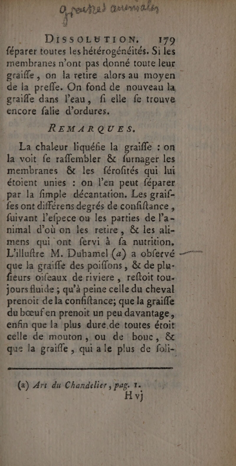 dé 0 peshal animé “# . DissSOLUTION. 179 féparer toutes les hétérogénéités. Si les membranes n’ont pas donné toute leur graiffe, on la retire alors au moyen de la prefle. On fond de nouveau la graie dans l’eau, fi elle fe trouve encore falie d’ordures. REMARQUES. La chaleur liquéfie la graifle : on la voit fe raflembler &amp; furnager les membranes &amp; les férofités qui lui étoient unies : on l’en peut féparer par la fimple décantation. Les graif- fes ont différens degrés de confiftance , fuivant l’efpece ou les parties de l’a- nimal d’où on les retire, &amp; les ali- mens qui ont fervi à fa nutrition, L'illuftre M. Duhamel (a) a obfervé que la graifle des poiffons , &amp;t de plu- fiéurs oïfeaux de riviere , reftoit tou- jours fluide ; qu’à peine celle du cheval prenoit de la confiftance; que la graifle du bœufen prenoit un peu davantage, enfin que la plus dure de toutes étoit celle de mouton, ou de bouc, &amp; (a) Ar: du Chandelier ; pag. 1. | H v}