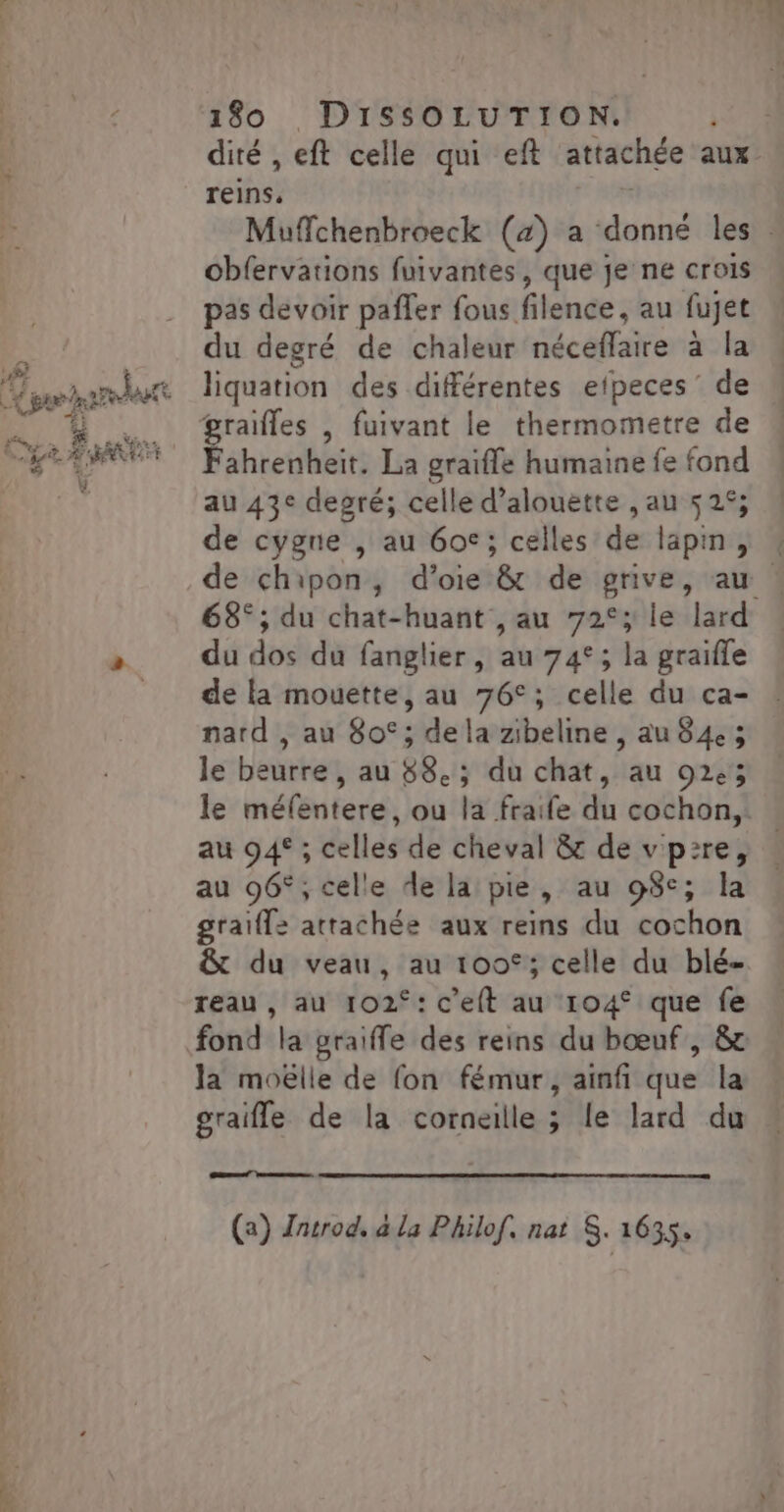 = # y: + Da ARÈE Fe ÿ 180 DISSOLUTION. | dité , eft celle qui eft attachée aux reins. Muffchenbroeck (4) a ve les obfervations fuivantes, que je ne crois pas devoir pafler fous filence, au fujet du degré de chaleur néceffaire à la liquation des différentes efpeces' de Fahrenheit. La graiffe humaine fe fond au 43° degré; celle d’alouette , au 525; de cygne , au 6oc; celles de lapin , de chipon, d’oie &amp; de grive, au | 68° ; du chat-huant ,au 72°; le lard du dos du fanglier, au 74°; la graifle de la mouette, au 76°; celle du ca- nard , au 80°; dela zibeline, au 84.3 le beurre, au 88.; du chat, au 92e; le méfentere, ou la fraife du cochon, au 94° ; celles de cheval &amp; de vp:re, au 96°, celle de la pie, au 98°; graiff: attachée aux reins du cochon &amp; du veau, au 100€; celle du blé- reau , au 102°: c'elt au 104° que fe fond la graifle des reins du bœuf, &amp;r la moëlle de fon fémur, ainfi que la graifle de la corneille ; le lard du Sat (a) Znsrod. à la Philof, nat S. 1635.