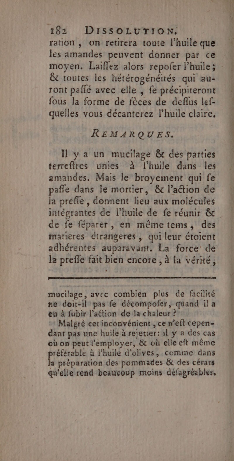 ration , on retrera toute l’huile que les amandes peuvent donner par ce &amp; toutes les hétérogénéités qui au- ront paflé avec elle | fe précipiteront fous la forme de fèces de deflus lef- quelles vous décanterez l'huile claire, REMARQUES. Il y a un mucilage &amp; des parties terreftres unies à l'huile dans les amandes, Mais le broyeiment qui fe paffe dans le mortier, &amp;t l’aétion de ja prefle, donnent lieu aux molécules intégrantes de l’huile de fe réunir &amp; de fe féparer, en mêmetems, des matieres étrangeres , qui leur étoient adhérentes auparavant. La force de la prefle fait bien encore , à la vérité, mucilage, avec combien plus de facilité ne doit-il pas fe décompofer, quand il a eu à fubir l’aftion de la chaleur ? Malgré cet inconvénient , ce n’eft cepen- dant pas une huile à rejetier: il y a des cas où on peut l'employer, &amp; où elle eft même préférable à l'huile d'olives, comme dans la préparation des pommades &amp; des cérars qu’elle rend beaucoup moins défagréables,