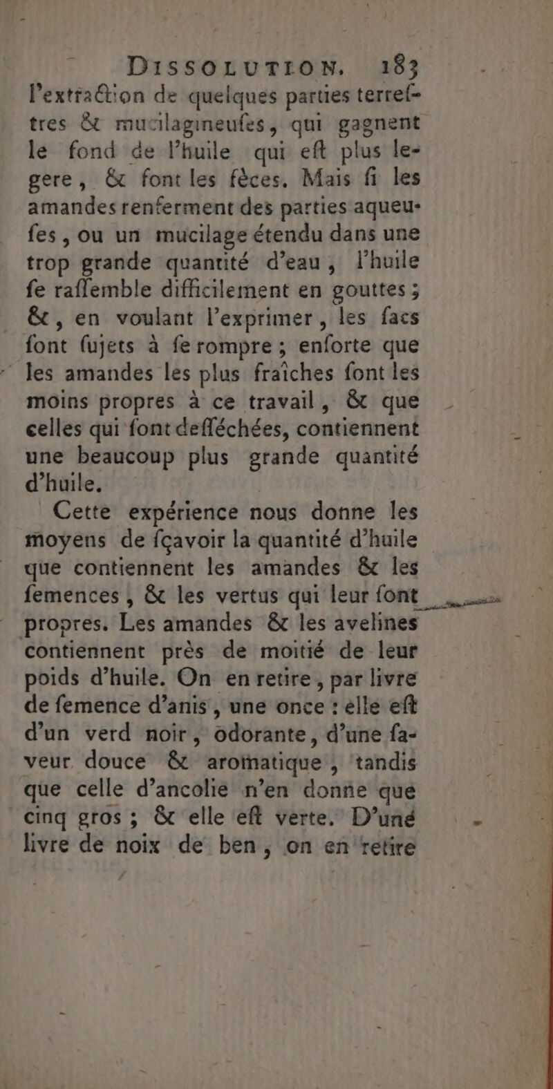 Pextraétion de quelques parties terref- tres &amp; mucilagineufes, qui gages le fond de l'huile qui eft plus le- gere, € font les fèces, Mais fi les amandes renferment des parties aqueu- fes, ou un mucilage étendu dans une trop grande quantité d’eau, l'huile fe raflemble difficilement en gouttes ; &amp; , en voulant l’exprimer, les facs font (ujets à fe rompre ; enforte que : les amandes les plus fraiches font les moins propres à ce travail, &amp; que celles qui font defféchées, contiennent une beaucoup plus Sos quantité d'huile. Cette expérience nous donne les moyens de fçavoir la quantité d’huile que contiennent les amandes &amp;c les propres. Les amandes &amp;r les avelines contiennent près de moitié de leur poids d'huile. On en retire, par livre de femence d’anis , une once : elle ef d’un verd noir, atéränte ; d’une fa- veur douce &amp; aroïatique , tandis que celle d’ancolié n’en donne que cinq gros ; Ôt elle eft verte, D’uné livre de oix de ben, on en retire po