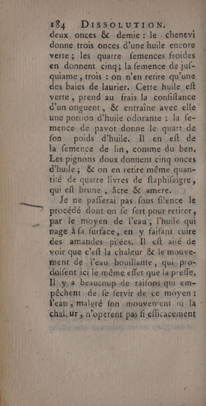 \ 184 DiSSOLUTION, deux, onces &amp; demie : le chenevi donne trois oncés d’une huile encore verte; les quatre femences froides en donnent cinq; la femence de Juf- quiame , trois : On n’en retire qu’une des baies de laurier. Cette huile ef verte, prend au frais la confftance d’un onguent, &amp; entraîne avec elle / une portion d’huile odorante : la fe- mence de pavot donne le, quart de fon poids d’huile. Il en eft. de la femence de lin, comme du ben, Les pignons doux donnent cinq onces d'huile; &amp; on en retire même quan- tité de quatre livres de ftaphifaigre, qui eit brune , âcre &amp; amere, Je ne pañlerai pas. fous filence Île procédé dont on fe fert pour retirer, par le moyen de. l’eau; l'huile qui rage à fa furface, en y faifant cuire des amandes .pilées. Il eft aié de voir que c’eft la chaleur &amp;t le mouve- ment de l’eau bouillante, qui, pro- dufent ici lesmême effet que la preffe. Il y.a beaucoup .de raifons qui em- pêchent de, fe fervir de ce moyen: l'eau | malgré fon mouvement. ni la - chaiur , n’operent pas fi efhicacement