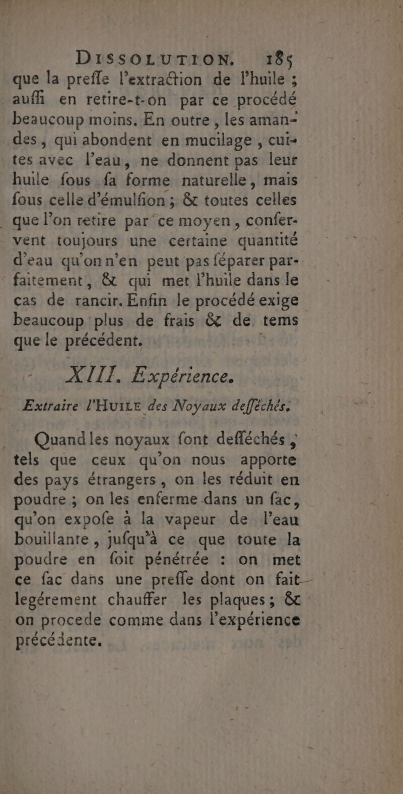 que la preffe l’extraétion de l'huile ; aufh en retire-t-on par ce procédé beaucoup moins. En outre , les aman- des, qui abondent en mucilage , cui- tes avec l’eau, ne donnent pas leur huile fous fa forme naturelle, mais fous celle d’émulfñon ; &amp;t toutes celles . que l’on retire parce moyen, confer- vent toujours une certaine quantité d’eau qu'onn'en peut pas féparer par- faitement, &amp; qui met lhuile dans le cas de rancir. Enfin le procédé exige beaucoup plus de frais &amp; de tems que le précédent. | | XIII. Expérience. Extraire l'HuILE des Noyaux defféchés, _ … Quandles noyaux font defléchés tels que ceux qu’on nous apporte des pays étrangers, on les réduit en poudre ; on les enferme dans un fac, qu’on expofe à la vapeur de l’eau bouillante , jufqu’à ce que toute la poudre en foit pénétrée : on met ce fac dans une prefle dont on fait legérement chauffer les plaques; &amp;c on procede comme dans l'expérience précédente.