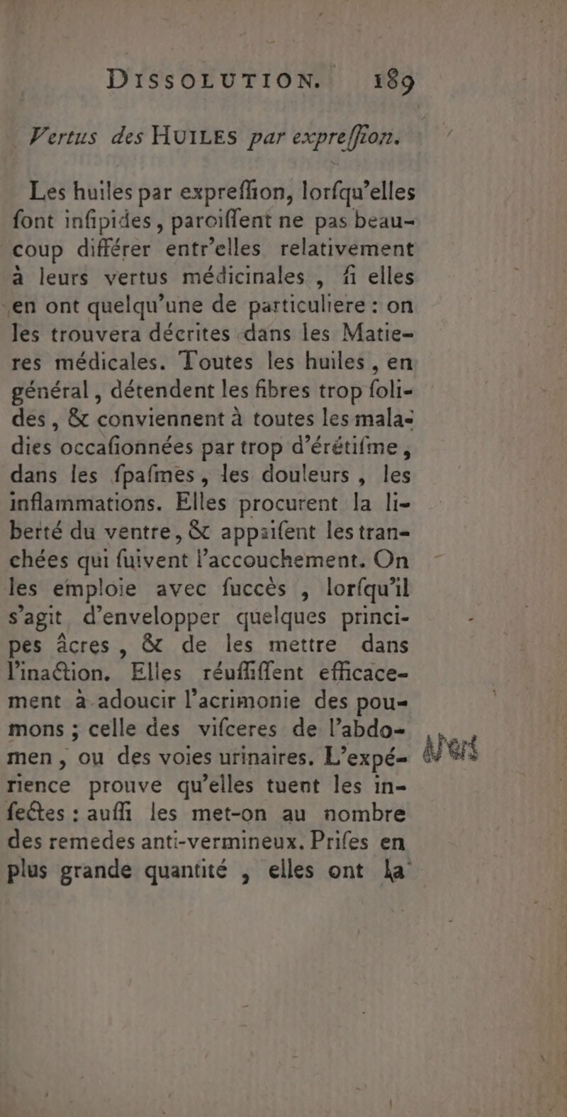 Vertus des HUILES par expreffion. Les huiles par expreflion, lorfqu’elles font infipides, parciffent ne pas beau- coup différer entr'elles relativement à leurs vertus médicinales , fi elles en ont quelqu’une de particuliere : on les trouvera décrites dans les Matie- res médicales. Toutes les huiles , en général , détendent les fibres trop foli- des, &amp; conviennent à toutes les malas dies occafionnées par trop d’érétifme, dans les fpafmes, les douleurs , les inflammations. Elles procurent la li- berté du ventre, &amp; appaifent les tran- chées qui (Htcnt accouchement. On les emploie avec fuccès , lorfqu'il s’agit d'envelopper quelques princi- pes âcres , &amp; de les mettre dans linaétion. Elles réufhflent efficace- ment à adoucir l’acrimonie des pou mons ; celle des vifceres de l’abdo= men, ou des voies urinaires. L’expé- rience prouve qu’elles tuent les in- feétes : auf les met-on au nombre des remedes anti-vermineux. Prifes en