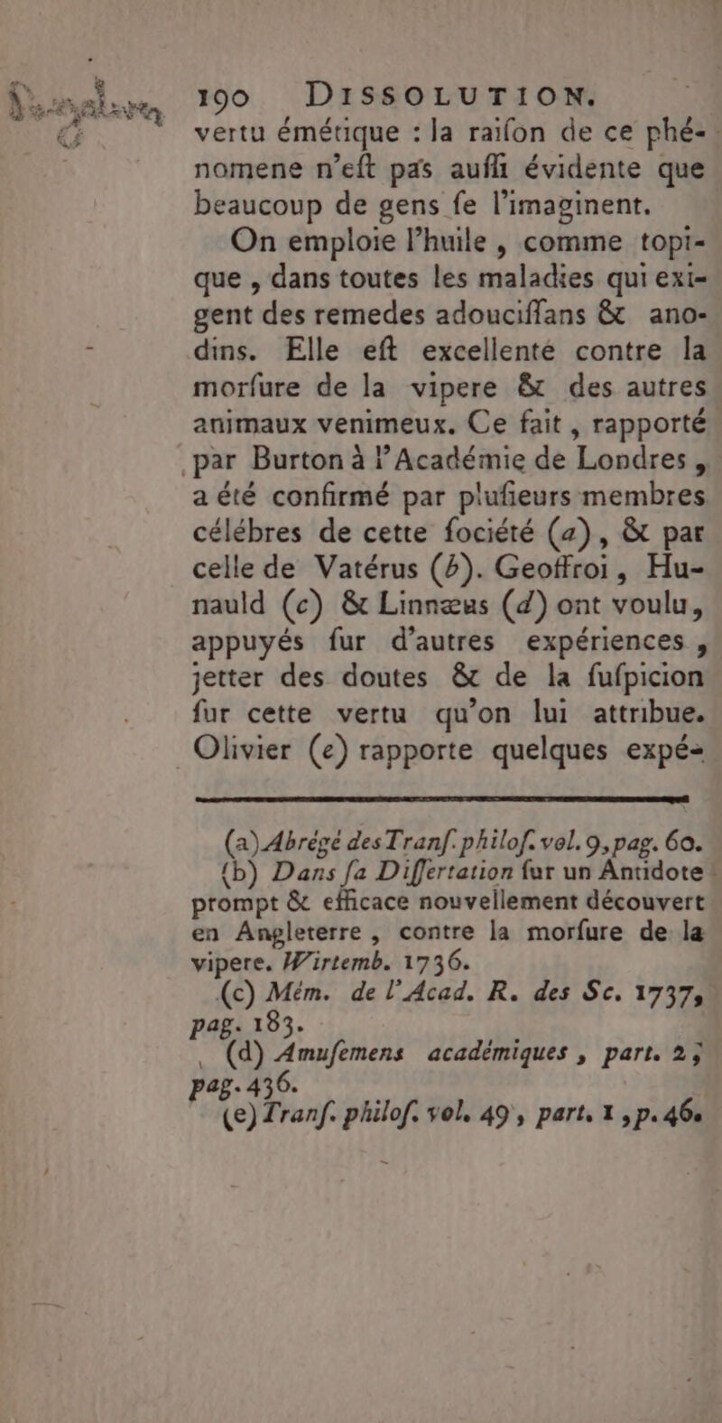 vertu émétique : la raïfon de ce phé-. nomene n’eft pas auf évidente que beaucoup de gens fe l’imaginent. On emploie l’huile , comme topi- que , dans toutes les maladies qui exi- gent des remedes adouciffans &amp; ano- dins. Elle eft excellente contre la morfure de la vipere &amp; des autres animaux venimeux. Ce fait, rapporté a été confirmé par plufieurs membres célébres de cette fociété (2), &amp; par celle de Vatérus (2). Geoffroi, Hu- nauld (c) &amp; Linnæus (4) ont voulu, appuyés fur d’autres expériences, jetter des doutes &amp;t de la fufpicion fur cette vertu qu’on lui attribue. (a) Abrégé des Tranf. philof. vel. 9, pag. 60. {b) Dans fa Differtation fur un Antidote ! prompt &amp; efficace nouvellement découvert en Angleterre, contre la morfure de la vipere. Wirtemb. 1736. (c) Mém. de l'Acad. R. des Sc, 17373. . (d) Amufemens académiques , part. 2;