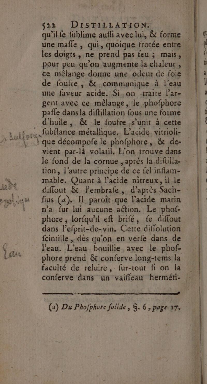 qu’ilfe fublime auf avec lui, &amp;t forme une mafle | qui, quoique frotée entre les doigts, ne prend pas feu ; mais, ce mélange donne une odeur de foie de foufre , &amp; communique à l’eau une faveur acide. Si,on traite l’ar- gent avec ce mélange, le phofphore pafle dans la diftillation fous.une forme \ 2 (IT À AE vient par-là volatil. L’on trouve dans tion, l’autre principe de ce fel inflam- mable. Quant à l’acide nitreux, 1l le fius (a). Il paroît que l’acide marin n’a fur lui aucune action. Le phof- phore , lorfqu'il-eft brifé, fe diffout dans l’efprit-de-vin. Cette diflolution fcintille ,, dès qu’on en verle dans de l’eau. L'eau bouillie avec le phof- phore prend &amp;t conferve long-tems la faculté de reluire, fur-tout fi on la conferve dans un vaifleau herméti- —