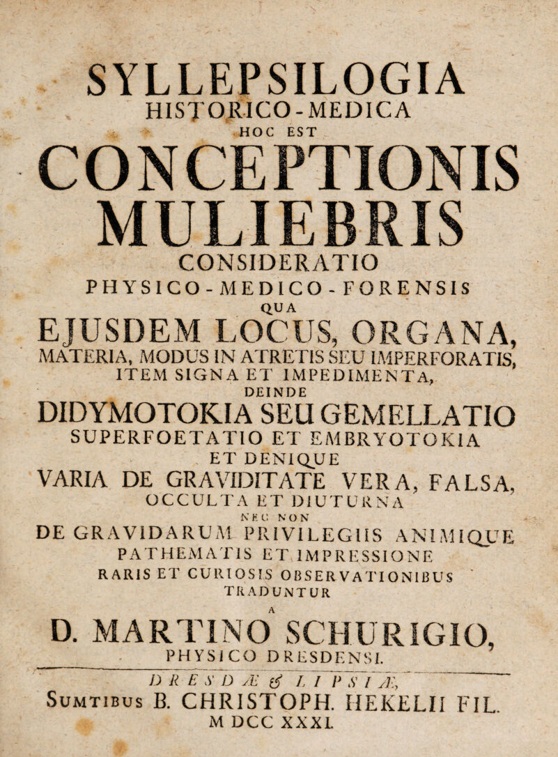 SYLLEPSILOGIA HISJORICO-MEDICA HOC EST CONCEPTIONIS MULIEBRIS CONSIDERATIO PHYSICO -MEDICO-FOREN SIS QUA EJUSDEM LOCUS, ORGANA, MATERIA, MODUS IN ATRETIS SEU IMPERFORATIS, ITEM SIGNA ET IMPEDIMENTA, DEINDE DIDYMOTOKIA SEU GEMELLATIO SUPERFOETATIO ET EMBRYOTOKIA . ET DENIQUE VARIA DE GRAVIDITATE VERA, FALSA. OCCULTA ET DIUTURNA DE GRAVIDARUM PRIVILEGIIS ANIMIQUE P A T H E M A TIS ETTM PRESSIONE RARIS ET CURIOSIS OBSERVATIONIBUS TRADUNTUR D. MARTINO SCHURIGIO, PHYSICO DRESDENSI. D R E D /E S L l~E S I Tll,  Sumtibus B. CHRISTOPH. IIEKELII FIL. M DCC XXXL