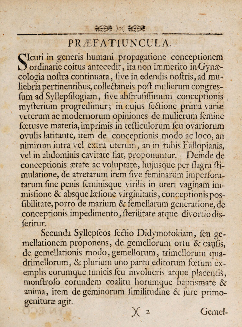 PRAEFATIUNCULA. Qlcuti in generis humani propagatione conceptionem k3 ordinarie coitus antecedit, ita non immerito inGynte- cologia noftra continuata, five in edendis noftris,ad mu¬ liebria pertinentibus, colleftaneis poft mulierum congres- fum ad Syllepfilogiam, five abftrufisfimum conceptionis myfterium progredimur; in cujus fe&ione prima varite veterum ac modernorum opiniones de mulierum femine fcetusve materia, imprimis in tefticulorum feu ovariorum ovulis latitante, item de conceptionis modo ac loco, an nimirum intra vel extra uterum, an in tubis Fallopianis, vel in abdominis cavitate fiat, proponuntur. Deinde de conceptionis aetate ac voluptate, hujusque per flagra fli- mulatione, de atretarum item five feminarum imperfora¬ tarum fine penis feminisque virilis in uteri vaginam im- misfione & absque Itefione virginitatis, conceptionis pos- fibilitate, porro de marium & femellarum generatione, de conceptionis impedimento, fteriiitate atque divortio dis- feritur. | . Secunda Syllepfeos fecfio Didymotokiam, feu ge- mellationem proponens, de gemellorum ortu & capfis, de gemellationis modo, gemellorum, trimellorum qua- drimellorum, & plurium uno partu editorum foetum ex¬ emplis eorumque tunicis feu involucris atque placentis, monftrofo eorundem coalitu horumque baptismate & anima, item de geminorum fimilitudine & jure primo- geniturte agit. X 2 Gemel-