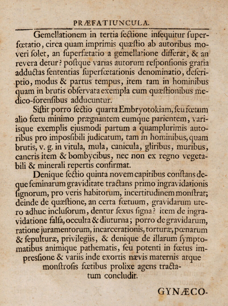 mmrnmmmm i i rnmrnmmmm ■ ■ ■ — ■ , . — — i i I m mmm . i ■ <■•»«» —■■■■■■■■ ■ — Gemellationem in tertia feclione infequitur fuper- foetatio, circa quam imprimis quaeftio ab autoribus mo¬ veri folet, an fuperfimtio a gemeliatione differat, & an revera detur ? poftque vanas autorum refponfionis gratia addu&as fententias fuperfcetationis denominatio, deferi- ptio, modus & partus tempus, item tam in hominibus quam in brutis 'obfervata exempla cum quaeflionibus me- dico-forenfibus adducuntur. Siftit porro fetlio quarta Embryotokiam, feu foetum alio fcetu minimo pragnantem eumque parientem, vari¬ isque exemplis ejusmodi partum a quamplurimis auto¬ ribus pro imposfibili judicatum, tam in hominibus, quam brutis, v. g. in vitula, mula, canicula, gliribus, muribus, cancris item & bombycibus, nec non ex regno vegeta¬ bili & minerali repertis confirmat. Denique fe&io quinta novem capitibus conflans de- que feminarum graviditate traclans primo ingravidarionis fignorum, pro veris habitorum, incertitudinem monflrat; deinde de quaeflione, an certa fcetuum, gravidarum ute¬ ro adhuc incluforum, dentur fexus ligna r item de ingra- vidatione falfa, occulta & diuturna; porro de gravidarum, ratione juramentorum, incarcerationis, tortura, poenarum & fepultura, privilegiis, & denique de illarum fympto- matibus animique pathematis, feu potenti in fertus im- preslione & variis inde exortis naevis maternis atque monftrofis foetibus prolixe agens tra&a- tum concludit. GYN^ECO-