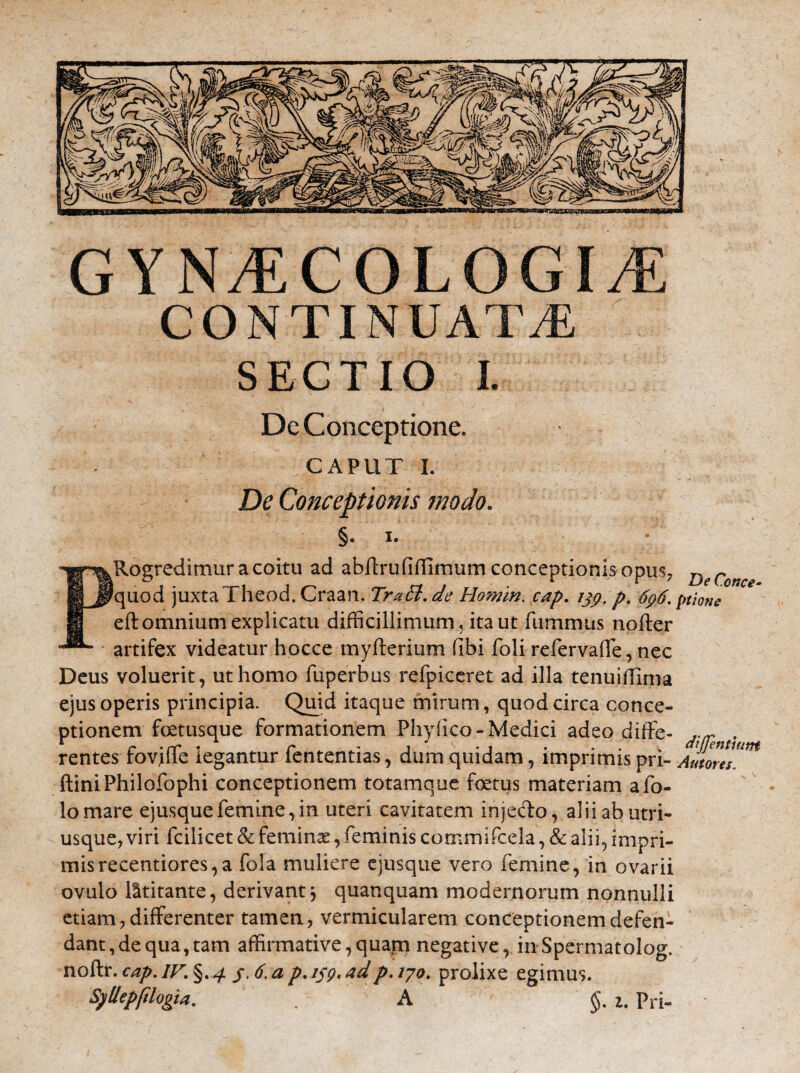 CONTINUATA SECTIO I. De Conceptione. caput i. De Conceptionis modo. c §. I. PRogredimur a coitu ad abffrufiffirniirn conceptionis opus, DeConce quod juxta Theod. Craan. TraEl. de Homin. cap. ijp. p. 6p6. ptione eft omnium explicatu difficillimum, ita ut fiimmus nofter artifex videatur hocce myfterium fibi foli refervaffe, nec Deus voluerit, ut homo fuperbus refpiceret ad illa tenuidiriia ejus operis principia. Quid itaque mirum, quod circa conce¬ ptionem fetusque formationem Phylleo-Medici adeo diffe- . rentes fov,i(Te legantur fententias, dum quidam, imprimis pri- Amores!* ftiniPhilofophi conceptionem totam que fetus materiam afo- lomare ejusquefemine,in uteri cavitatem injedo, alii ab utri- usque, viri icilicet & feminae, feminis commifcela, & alii, impri¬ mis recentiores, a fola muliere ejusque vero femine, in ovarii ovulo latitante, derivant3 quanquam modernorum nonnulli etiam, differenter tamen, vermicularem conceptionem defen¬ dant , de qua, tam affirmative, quatn negative, in Spermatolog. noftr. cap. IV. §. 4. $6. a p. 159* ad p. 170. prolixe egimus. Syllepfdogia. . A §. 1. pri-