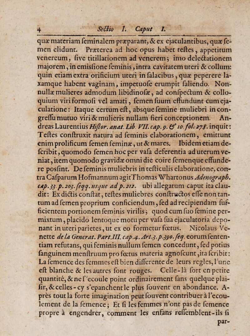 ■r - _i — ■ ■ ■ .i i .ai-B ———- »w.»i -| --, . - qua? materiam feminalem praeparant, & ex ejaculantibus, quae fe¬ men elidunt. Praeterea ad hoc opus habet teftes, appetitum venereum, five titillationem ad venerem; imo deledationem majorem, in emisfione feminis, intra cavitatem uteri & collum: quin etiam extra orificium uteri in falacibus, quae peperere la« xamque habent vaginam, impetuofe erumpit faliendo. Non¬ nullae mulieres admodum libidinofae, ad confpedum & collo¬ quium viriformofi vel amati, femen fuum effundunt cum eja¬ culatione: Itaque certum eft, absque femine muliebri incon- greffu mutuo viri & mulieris nullam fieri conceptionem. An- dreas Laurentius Hiftor. anat. Lib VII. cap.p. lo fol. 278- inquit: Teftes conftruxit natura ad feminis elaborationem, emittunt enim prolificum femen feminae, ut & mares. Ibidem etiam de- fcribit, quomodo femen hoc per vafa deferentia ad uterum ve¬ niat , item quomodo gravidae omni die coire femenque effunde¬ re posfint. Defeminismuliebris in tefticulis elaboratione, con¬ tra Cafparum Hofmannum agitThomas Whartonus Adenograpb. cap.$$p. 20$. feqq. usque adp. 212. ubi allegatum caput ita clau¬ dit: Ex didis confiat, teftes muliebres conftrudos efle non tan¬ tum ad femen proprium conficiendum, fed ad recipiendam fuf- ficientem portionem feminis virilis 5 quod cum fuo femine per¬ mixtum , placido lentoque motu per vafa fua ejaculatoria depo¬ nant in uteri parietes, ut ex eo formetur foetus. Nicolaus Ve- nette dela Generat. Part.III. cap.4, Art.$.p.$go.feq. eorum fenten- tiarn refutans, qui feminis nullum femen concedunt, fed potius fanguinem menftruum pro foetus materia agnofcunt ,ita fcribit: Lafemence des femmeseftbien differente de ieurs regles,fune eft blanche & lesautres font rouges. Celle-la fort en petite quantite,&nefJecoule point ordinairement fans quelqueplai- iir,&celles-cy s^epanchentle plus fouvent en abondance. A- pres toutla forte imagination peutfouvent contribuera Tecou- lement de la femence; Et fi les femmes nont pas de femence propre a engendrer, comment les enfans refiemblent-ils fi U ; ' ’ ^ par-