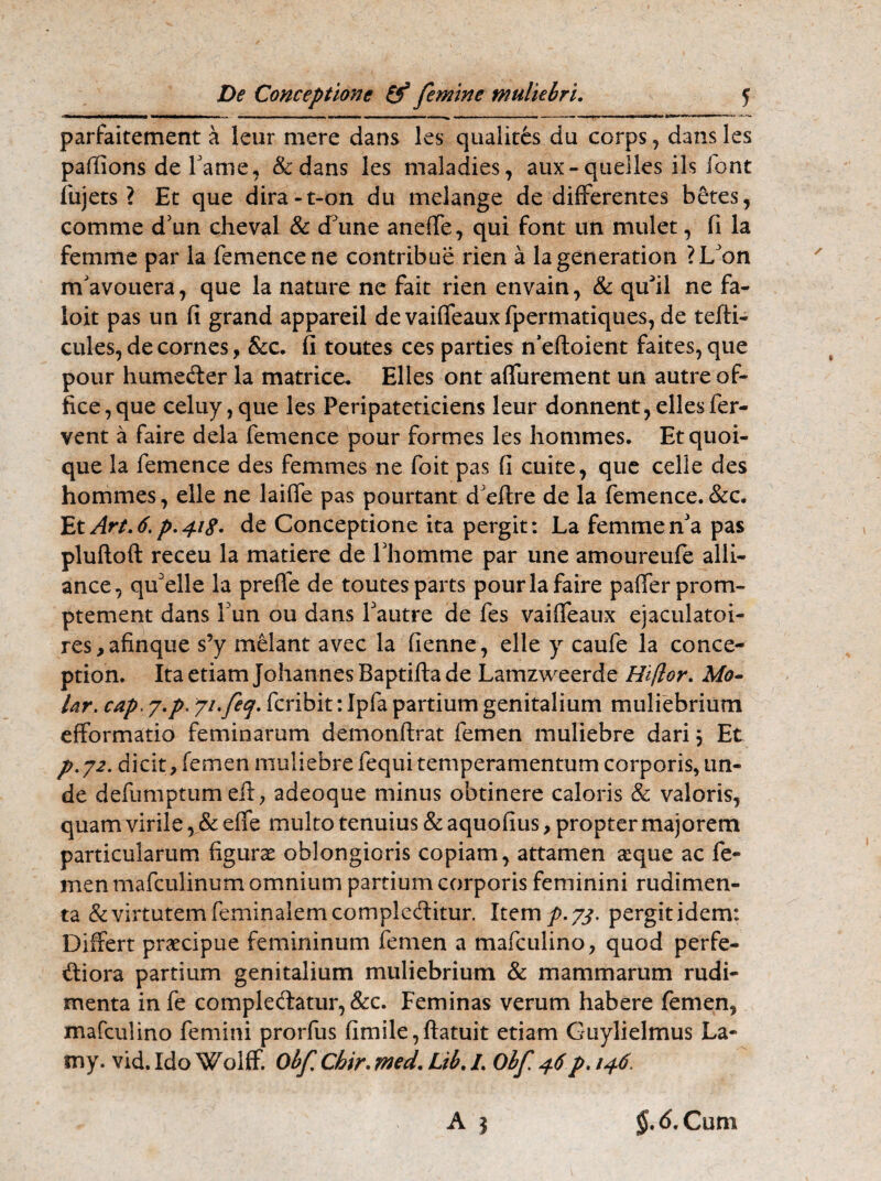 M .. ■■■ —- — — ■■ ■'*■ ^ — * '■,r'11**11 **■ * parfaitement a leur mere dans les qualites du corps , dans les paffions de Lame, &dans les maladies, aux- queiles iis font fujets ? Ec que dira-t-on du melange de differentes betes, comme d'un cheval & cfune aneife, qui font un mulet, fi la femme par la femencene contribue rien a lageneration ?L'on rrfavouera, que la nature ne fait rien envain, & qu^il ne fa- loit pas un fi grand appareil de vaiffeauxfpermatiques, de tefti- cules, de cornes, &c. fi toutes ces parties ffeftoient faites, que pour humeder la matrice* Elles ont affurement un autre of¬ fice, que celuy,que les Peripateticiens leur donnent, elles fer¬ vent a faire dela femence pour formes les hommes. Etquoi- que la femence des femmes ne foit pas fi cuite, que celie des hommes, elle ne laiffe pas pourtant dJeftre de la femence.&c. EtArt.6.p.4i$, de Conceptione ita pergit: La femmenJa pas pluftoft receu la matiere de Lhomme par une amoureufe alii- ance, quelle la preffe de toutes parts pour la faire paffer prom- ptement dans Lun ou dans Lautre de fes vaifTeaux ejaculatoi- res,afinque s’y melant avec la fienne, elle y caufe la conce- ption. Ita etiam Johannes Baptifta de Lamzweerde Hi flor. Mo¬ lar. cap. j.p. 7ifecj. fcribit: Ipfa partium genitalium muliebrium efformatio feminarum demonftrat femen muliebre dari} Et p.72. dicit, femen muliebre fequi temperamentum corporis, un¬ de defumptum eil, adeoque minus obtinere caloris & valoris, quam virile, & effe multo tenuius & aquofius, propter majorem particularum figuras oblongioris copiam, attamen atque ac fe¬ men mafculinum omnium partium corporis feminini rudimen¬ ta & virtutem feminalemcompleditur. Item p. 73. pergit idem: Differt praecipue femininum femen a mafculino, quod perfe- diora partium genitalium muliebrium & mammarum rudi¬ menta in fe comple&atur, &c. Feminas verum habere femen, mafculino femini prorfus fimile,ftatuit etiam Guylielmus La- my. vid. Ido Wolff. Obf Chir. med. Ltb. I. Obf 46p. 146 A | $.<!>. Cum