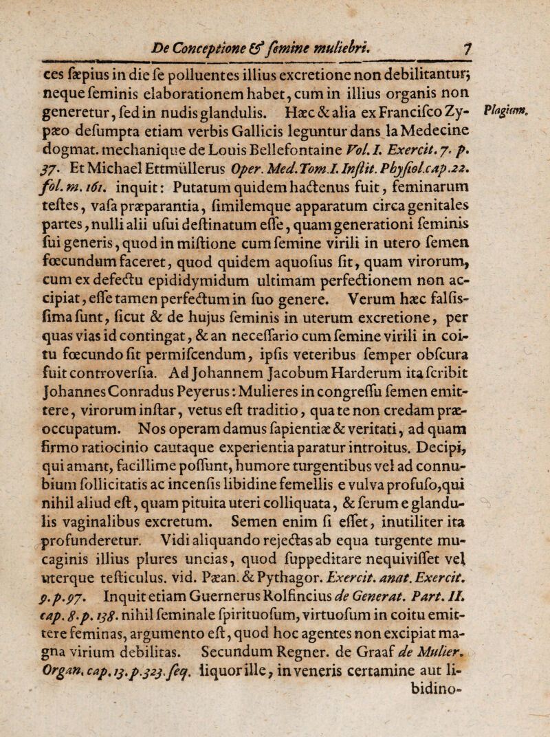 Hhimmmmmm i ■■■ mihl «mmmmmhmmm W'kip.iimii» '**'»■ II ces faepius in die le polluentes illius excretione non debilitantur} neque feminis elaborationem habet, cum in illius organis non generetur, fed in nudis glandulis. Haec&alia exFrancifcoZy- Plagam. paeo defumpta etiam verbis Gallicis leguntur dans laMedecine dogmat. mechanique de Louis Bellefontaine VoL L Exercit. 7, p. 37- Et Michael Ettmiillerus Oper. Med. Tom.L Inflit. Phyfwl.cap.22. foLm.i6i. inquit: Putatum quidem haftenus fuit, feminarum teftes, vafa praeparantia, fimilemque apparatum circa genitales partes, nulli alii ufui deftinatum effe, quam generationi feminis fui generis, quod in miftione cum femine virili in utero femen facundumfaceret, quod quidem aquoflus fit, quam virorum, cum ex defecftu epididymidum ultimam perfecftionem non ac¬ cipiat , efle tamen perfedtum in fuo genere. Verum haec falfis- fima funt, ficut & de hujus feminis in uterum excretione, per quas vias id contingat, & an neceffario cum femine virili in coi¬ tu facundo fit permifcendum, ipfis veteribus femper obfcura fuit controverfia. Ad Johannem Jacobum Harderum ita fer ibit Johannes Conradus Peyerus: Mulieres in congreffu femen emit¬ tere, virorum inftar, vetus eft traditio, qua te non credam prae¬ occupatum. Nos operam damus fapientiae & veritati, ad quam firmo ratiocinio cautaque experientia paratur introitus. Decipi, qui amant, facillime poffunt, humore turgentibus vel ad connu- bium follicitatis ac incenfis libidine femellis e vulva profufo,qui nihil aliud eft, quam pituita uteri colliquata, & ferum e glandu¬ lis vaginalibus excretum. Semen enim fi eflet, inutiliter ita profunderetur. Vidi aliquando rejecftas ab equa turgente mu- caginis illius plures uncias, quod fuppeditare nequiviffet vel uterque tefticulus. vid. Paean. & Pythagor. Exercit. anat. Exercit. p.p.pj. Inquit etiam Guernerus Rolfincius de Generat. Part. IL cap. tf.p. 138. nihil feminale fpirituofum, virtuofum in coitu emit¬ tere feminas, argumento eft, quod hoc agentes non excipiat ma¬ gna virium debilitas. Secundum Regner, de Graaf de Mulier. Organ, cap, 13.p.323 fec/, liquor ille, inveneris certamine aut li¬ bidine-