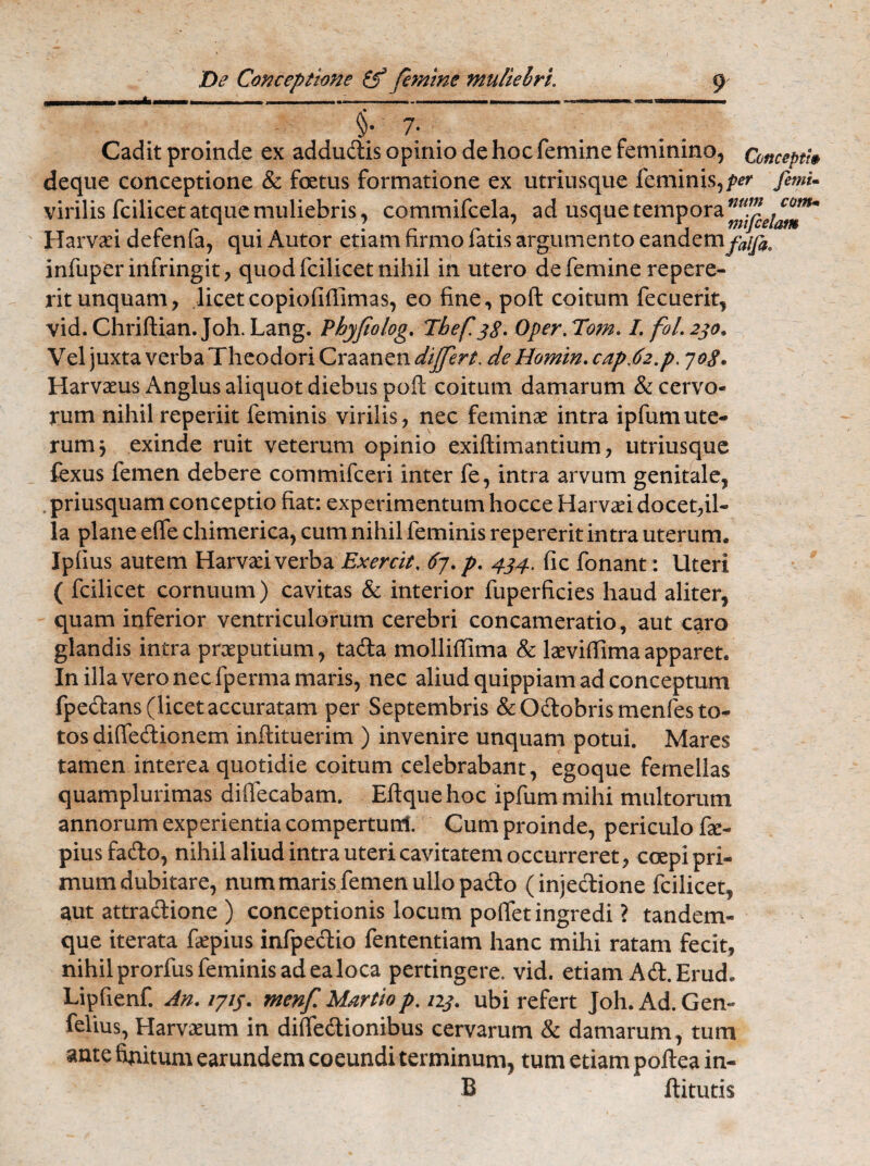 Cadit proinde ex addudis opinio de hoc femine feminino, Concepti§ deque conceptione & foetus formatione ex utriusque feminis,/^ fimi- infuper infringit, quodfcilicet nihil in utero de femine repere- rit unquam, licet copiofiffimas, eo fine, poft coitum fecuerit, vid. Chriftian. Joh. Lang. Phyfiolog. Tbef 38. Oper. Tom. I. fol.230. Vel juxta verba Theodori Craanen differt, de Homin. cap.62,p. 708. Harvaeus Anglus aliquot diebus poft coitum damarum & cervo¬ rum nihil reperiit feminis virilis, nec feminae intra ipfumute¬ rum 3 exinde ruit veterum opinio exiftimantium, utriusque fexus femen debere commifceri inter fe, intra arvum genitale, . priusquam conceptio fiat: experimentum hocce Harvad docet,il¬ la plane efte chimerica, cum nihil feminis repererit intra uterum. Ipfius autem Harvaft verba Exercit, 67. p. 434.. fic fonant: Uteri ( fcilicet cornuum) cavitas & interior fuperficies haud aliter, quam inferior ventriculorum cerebri concameratio, aut caro glandis intra praeputium, tacfta molliftima & laeviffima apparet. In illa vero nec fperma maris, nec aliud quippiam ad conceptum fpedans (licet accuratam per Septembris & Odobrismenfes to¬ tos diffecftionem inftituerim ) invenire unquam potui. Mares tamen interea quotidie coitum celebrabant, egoque femellas quamplurimas difiecabam. Eftque hoc ipfum mihi multorum annorum experientia compertunt Cum proinde, periculo fte- piusfado, nihil aliud intra uteri cavitatem occurreret, coepi pri¬ mum dubitare, num maris femen ullo pado (injectione fcilicet, aut attradione ) conceptionis locum poflet ingredi ? tandem- que iterata faepius infpedio fententiam hanc mihi ratam fecit, nihil prorfus feminis ad ea loca pertingere, vid. etiam Ad.Erud. Lipfienf. An. 1714. menf Martio p. 223. ubi refert Joh. Ad. Gen- felius, Harvxum in diffedionibus cervarum & damarum, tum ante finitum earundem coeundi terminum, tum etiam poftea in- B ftitutis