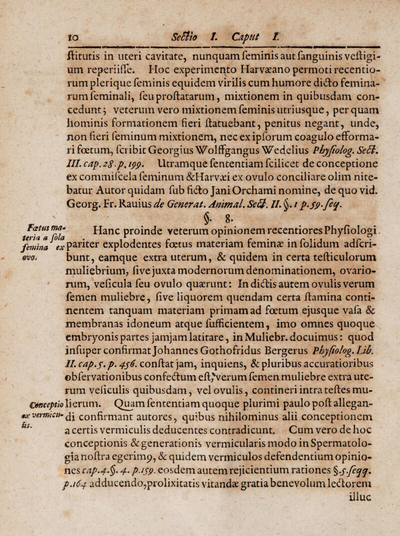 Fatus nui ter ia a femina ovo* oia ex flitutis in uteri cavitate, nunquam feminis aut fanguinis veftigi- om reperiiffe. Hoc experimento Harvaeano permoti recentio- rum plerique feminis equidem virilis cum humore dido femina¬ rum feminali, feu proflatarum, mixtionem in quibusdam con¬ cedunt j veterum vero mixtionem feminis utri usque, per quam liominis formationem fieri ftatuebant, penitus negant, unde, non fieri feminum mixtionem, nec ex ipforum coagulo efforma- ri foetum, fcribit Georgius Wolffgangus Wedelius Pbyjtolog. SeB. III. cdp. 28 p, ipp. Utramque fententiam fcilicet de conceptione ex commifcela feminum &Harva?i ex ovulo conciliare olim nite¬ batur Autor quidam fub fido Jani Orchami nomine, dequovid. Georg. Fr. Rauius de Generat. Animal. SeB. II. / p*sy-fe%. §• 8* Hanc proinde veterum opinionem recentioresPhyfiologi pariter explodentes foetus materiam femina? in folidum adfcri- bunt, eamque extra uterum, & quidem in certa tefticulorum muliebrium, five juxta modernorum denominationem, ovario¬ rum, veficula feu ovulo quaerunt: In didis autem ovulis verum femen muliebre, five liquorem quendam certa flamina conti¬ nentem tanquam materiam primam ad foetum ejusque vafa 8c membranas idoneum atque fufficientem, imo omnes quoquex embryonis partes jamjam latitare, in Muliebr. docuimus: quod infuper confirmat Johannes Gothofridus Bergerus Pbyfiolog.Lib. II. cap.y. p. 456. conflat jam, inquiens, & pluribus accuratioribus ©bfervationibus confedum eft,Verum femen muliebre extra ute¬ rum veficulis quibusdam, vel ovulis, contineri intra teftesmu- €tt3ceptio 1 i erum. Quam fententiam quoque plurimi paulo poft allegan- mxvermicn-^j confirmant autores, quibus nihilominus alii conceptionem a certis vermiculis deducentes contradicunt. Cum vero de hoc conceptionis & generationis vermicularis modo in Spermatolo- gia noftra egerimp, & quidem vermiculos defendentium opinio¬ nes cap>4.§. 4. p.isp. eosdem autem rejicientium rationes %-S.fec[q. p.164 adducendo,prolixitatis vitandae gratia benevolum ledorem illuc Us,