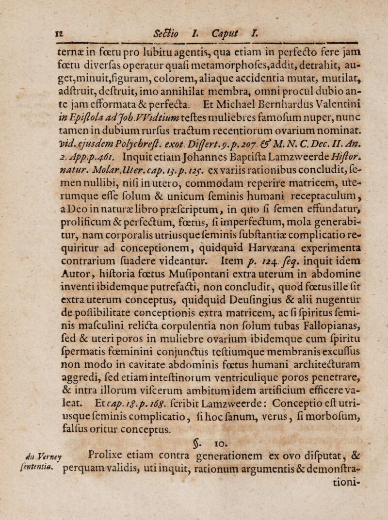 i MWMil^jKaaum '■KHMMMMMk tHMMmMMMM ■■!■ WHHHNiMHHHflMl ternann foetupro lubitu agentis, qua etiam in perfebto fere jam foetu diverfas operatur quafimetamorphofes,addit, detrahit, au¬ get,minuit,figuram, colorem, aliaque accidentia mutat, mutilat, adftruit, deftruit, imo annihilat membra, omni procul dubio an¬ te jam efformata & perfeda. Et Michael Bernhardus Valentini in Fpiflola adJob.VVidtium teftes muliebres famofum nuper, nunc tamen in dubium rurfus tradlum recentiorum ovarium nominat. T>id. ejusdem Polychrefl. exot. Dijjert.p.p. 207. (f M. N. C. Dec. II. An* 2. App.p.461. Inquit etiam Johannes Baptifta Lamzweerde Hijlor. natur. Molar. Uter. cap. 13.p. 123. ex variis rationibus concludit, fe¬ men nullibi, nili in utero, commodam reperire matricem, ute¬ rumque effe folii m & unicum feminis humani receptaculum, a Deo in naturae libro praefcriptum, in quo fi femen effundatur, prolificum&perfe&um, foetus, fi imperfedum, mola generabi¬ tur, nam corporalis utriusque feminis fubflantiae complicatio re¬ quiritur ad conceptionem, quidquid Harvasana experimenta contrarium fuadere videantur. Item p. i2\. feq. inquit idem Autor, hiftoria foetus Mufipontani extra uterum in abdomine inventi ibidemque putrefadli, non concludit, quod foetus ille fit extra uterum conceptus, quidquid Deufingius & alii nugentur de pofiibilitate conceptionis extra matricem, ac fi fpiritus femi¬ nis mafculini relifta corpulentia non fblum tubas Fallopianas, fed & uteri poros in muliebre ovarium ibidemque cum fpiritu fpermatis foeminini conjunftus teftiumque membranis excuflus non modo in cavitate abdominis foetus humani architeduram aggredi, fed etiam inteftinorum ventriculique poros penetrare, & intra illorum vifcerum ambitum idem artificium efficere va¬ leat. Et cap. ig.p. 168. fcribit Lamzweerde: Conceptio eft utri- usquefeminis complicatio, fi hoc fanum, verus, fimorbofum, falfus oritur conceptus. §. 10* duVerney Prolixe etiam contra generationem ex ovo difputat, & [enuntia, perquam validis, uti inquit, rationum argumentis & demonfira- tioni-
