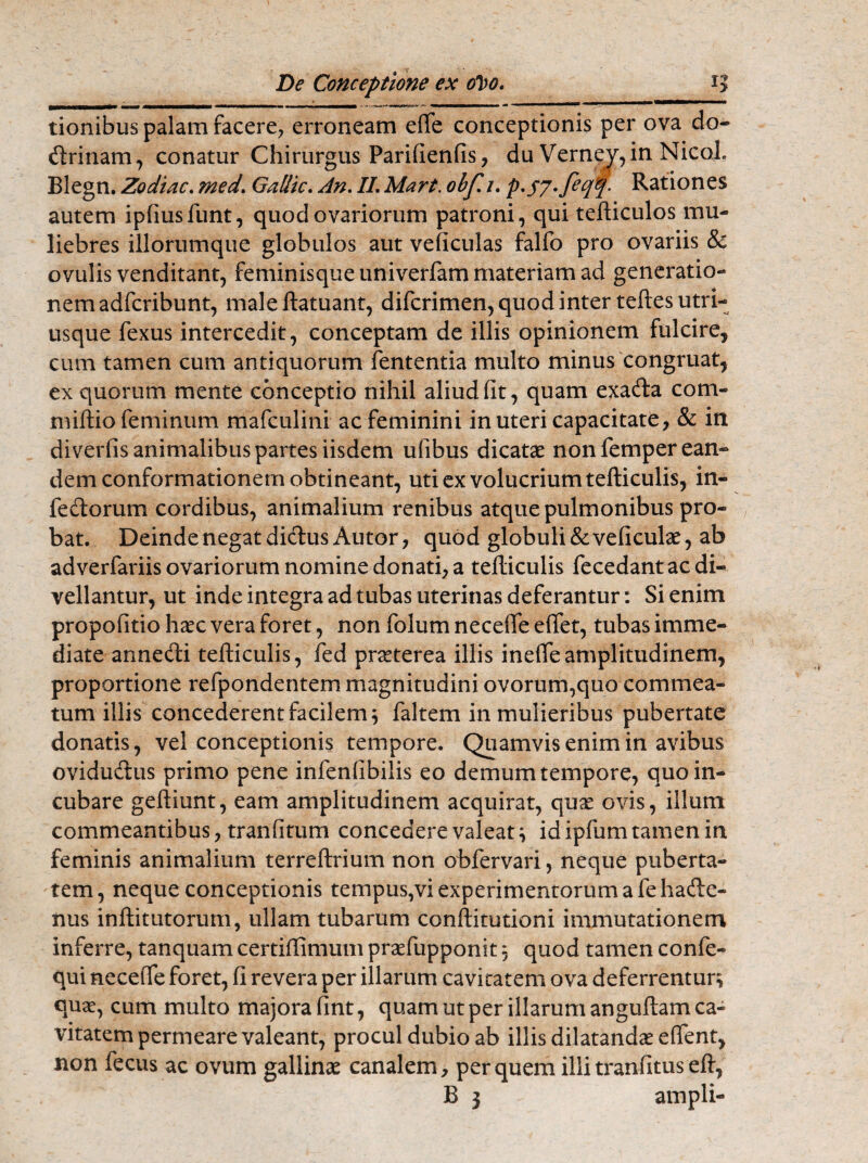 tionibus palam facere, erroneam efie conceptionis per ova do- ftrinam, conatur Chirurgus Parifienfis, du Verney, in NicoI Blegn. Zodiac. med. Gallic. An. II. Mart. obf. 1. • Rationes autem ipfiusfunt, quod ovariorum patroni, qui tefticulos mu¬ liebres illorumque globulos aut veficulas falfo pro ovariis & ovulis venditant, feminisque univerfam materiam ad generatio¬ nem adfcribunt, maleftatuant, difcrimen, quod inter teftesutri- usque fexus intercedit, conceptam de illis opinionem fulcire, cum tamen cum antiquorum fententia multo minus congruat, ex quorum mente conceptio nihil aliud fit, quam exa&a com- miftio feminum mafculini ac feminini in uteri capacitate, & in diverfis animalibus partes iisdem ufibus dicatae non femper ean¬ dem conformationem obtineant, uti ex volucrium tefticulis, in- fedorum cordibus, animalium renibus atque pulmonibus pro¬ bat. Deinde negat dictus Autor, quod globuli &veficulae, ab adverfariis ovariorum nomine donati, a tefticulis fecedant ac di¬ vellantur, ut inde integra ad tubas uterinas deferantur: Si enim propofitio haec vera foret, non folum necefie eflet, tubas imme¬ diate annedi tefticulis, fed praeterea illis inefie amplitudinem, proportione refpondentem magnitudini ovorum,quo commea¬ tum illis concederent facilem; faltem in mulieribus pubertate donatis, vel conceptionis tempore. Quamvis enim in avibus ovidu&us primo pene infenfibilis eo demum tempore, quo in¬ cubare geftiunt, eam amplitudinem acquirat, quae ovis, illum commeantibus, tranfitum concedere valeat; idipfumtamenin feminis animalium terreftrium non obfervari, neque puberta¬ tem, neque conceptionis tempus,vi experimentorum a fehade- nus inftitutorum, ullam tubarum conftitutioni immutationem inferre, tanquam certiffimum praefupponst; quod tamen confe- qui neceiTe foret, fi revera per illarum cavitatem ova deferrentur; quae, cum multo majora fint, quam ut per illarum anguftam ca¬ vitatem permeare valeant, procul dubio ab illis dilatandae eflent, non fecus ac ovum gallinae canalem, per quem illi tranfituseft,