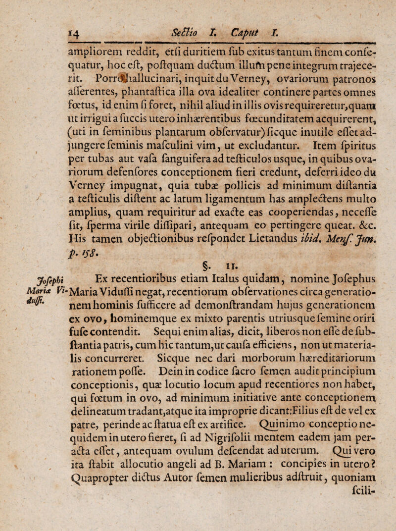 yofipi Alaria l duffu 14 Settio I. Caput L ampliorem reddit, etfi duritiem lub exitus tantum finem come- quatur, hoc eft, poftquam ducftum illufti pene integrum trajece¬ rit. Porrctfiallucinari, inquit duVerney, ovariorum patronos afferentes, phantaftica illa ova idealiter continere partes omnes foetus, id enim fi foret, nihil aliud in illis ovis requireretur,quara ut irrigui a fuccis utero inhaerentibus foecimditatem acquirerent, (uti in feminibus plantarum obfervatur) ficque inutile effet ad¬ jungere feminis mafculini vim, ut excludantur. Item fpiritus per tubas aut vafa fanguiferaad tefticulos usque, in quibus ova¬ riorum defenfores conceptionem fieri credunt, deferri ideo du Verney impugnat, quia tubae pollicis ad minimum diftantia a tefticulis diftent ac latum ligamentum has ample&ens multo amplius, quam requiritur ad exadle eas cooperiendas, neceffe fit, fperma virile diftipari, antequam eo pertingere queat. &c. His tamen objeftionibus refpondet Lietandus ibicL Menf. Jun. p- iS8* §. 11. i Ex recentioribus etiam Italus quidam, nomine Jofephus Maria Vidufli negat, recentiorum obfervationes circa generatio¬ nem hominis fufficere ad demonftrandam hujus generationem ex ovo, hominemque ex mixto parentis utriusquefemine oriri fufe contendit. Sequi enim alias, dicit, liberos non effe de fub- ftantia patris, cum hic tantum,ut caufa efficiens, non ut materia¬ lis concurreret. Sicque nec dari morborum hsereditariorum rationem poffe. Dein in codice facro femen audit principium conceptionis, quas locutio locum apud recentiores non habet, qui fetum in ovo, ad minimum initiative ante conceptionem delineatum tradant,atque ita improprie dicant:Filius eft de vel ex patre, perinde ac ffatua eft ex artifice. Quinimo conceptio ne- quidem in utero fieret, fi ad Nigrifolii mentem eadem jam per- acla effet, antequam ovillum defcendat ad uterum. Quivero ita ftabit allocutio angeli ad B. Mariam ; concipies in utero? Quapropter di&us Autor femen mulieribus adftruit, quoniam fcili-