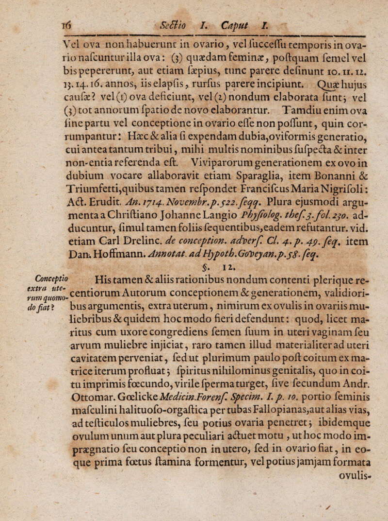 o^... ■»« mmmmmmm. - —— .. .... —■ . - uwjujlj.~ .r i___u ii_-_ Vel ova non habuerunt in ovario, vel fucceflu temporis in ova¬ rio nafcuntur illa ova: (3) quaedam feminae, poftquam femelvel bispepererunt, aut etiam faepius, tunc parere delinunt io.ii.iz. 13.14.16. annos, iis elapfis, rutius parere incipiunt. Quae hujus caulae? vel(1) ova deficiunt, vel (z) nondum elaborata funt3 vel (3) tot annorum fpatio de novo elaborantur. Tamdiu enim ova fine partu vel conceptione in ovario effe non poflunt, quin cor¬ rumpantur : Haec & alia (i expendam dubia,oviformis generatio, cui antea tantum tribui, mihi multis nominibus fufpedta & inter nomentia referenda eft. Viviparorum generationem ex ovo in dubium vocare allaboravit etiam Sparaglia, item Bonanni 8c Triumfetti,quibus tamen refpondet Francifcus Maria Nigrifoli: Acfl. Erudit. An. /7/4. Novembr.p.$22,fqq. Plura ejusmodi argu¬ menta aChriftiano JohanneLangio Phyfolog. thef3.fol.230. ad¬ ducuntur, fimul tamen foliis fequentibus,eadem refutantur, vid. etiam Cari Drelinc. de conception. adperf Cl. 4.p. 49. feq, item Dan. Hoffmann. Annotat, adHypoth.GoDeyan.p.sS-feq. §• 12. Conceptio His tamen & aliis rationibus nondum contenti plerique re- Tumqmmo- centiorum Autorum conceptionem & generationem, validiori- do fiat ? bus argumentis, extra uterum, nimirum ex ovulis in ovariis mu¬ liebribus & quidem hoc modo fieri defendunt: quod, licet ma¬ ritus cum uxore congrediens femen fuum in uteri vaginam feu arvum muliebre injiciat, raro tamen illud materialiter ad uteri cavitatem perveniat, fedut plurimum paulo poft coitum ex ma¬ trice iterum profluat 3 fpiritus nihilominus genitalis, quo in coi¬ tu imprimis foecundo, virile fperma turget, five fecundum Andr. Ottomar. Goelicke Medicin.Forenf Specim. I. p. 10. portio feminis mafculini halituofo-orgaftica per tubas Fallopianas,aut alias vias, ad tefticulos muliebres, feu potius ovaria penetret 3 ibidemque ovulum unum aut plura peculiari aduetmotu , ut hoc modo im- praegnatio feu conceptio non in utero, fed in ovario fiat, in eo- que prima foetus flamina formentur, vel potius jamjam formata ovulis-